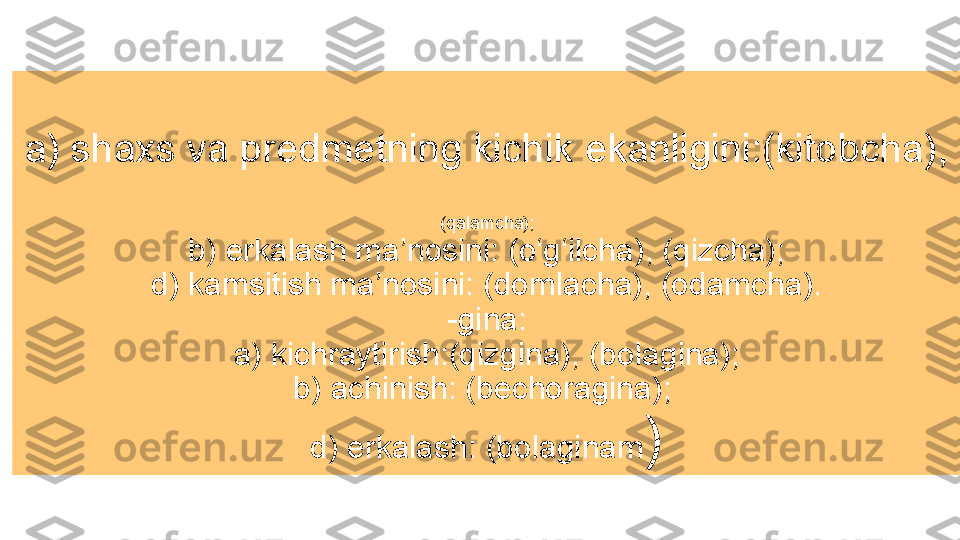 a) shaxs va predmetning kichik ekanligini:(kitobcha), 
(qalamcha);
b) erkalash ma’nosini: (o‘g‘ilcha), (qizcha);
d) kamsitish ma’nosini: (domlacha), (odamcha).
-gina:
a) kichraytirish:(qizgina), (bolagina);
b) achinish: (bechoragina); 
d) erkalash: (bolaginam ) 