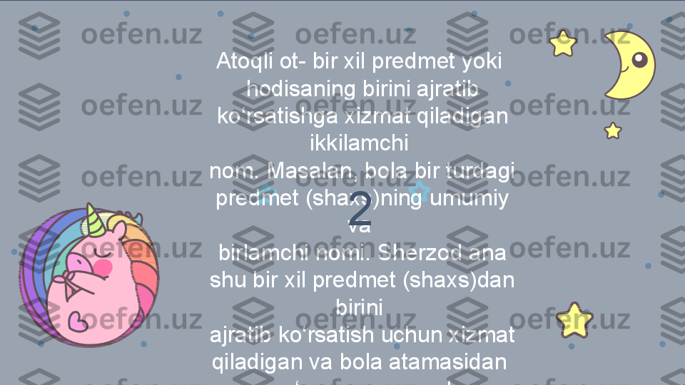 Atoqli ot- bir xil predmet yoki 
hodisaning birini ajratib 
ko‘rsatishga xizmat qiladigan 
ikkilamchi 
nom. Masalan, bola bir turdagi 
predmet (shaxs)ning umumiy 
va 
birlamchi nomi. Sherzod ana 
shu bir xil predmet (shaxs)dan 
birini 
ajratib ko‘rsatish uchun xizmat 
qiladigan va bola atamasidan 
keyin qo‘yilgan ikkilamchi nom 2 