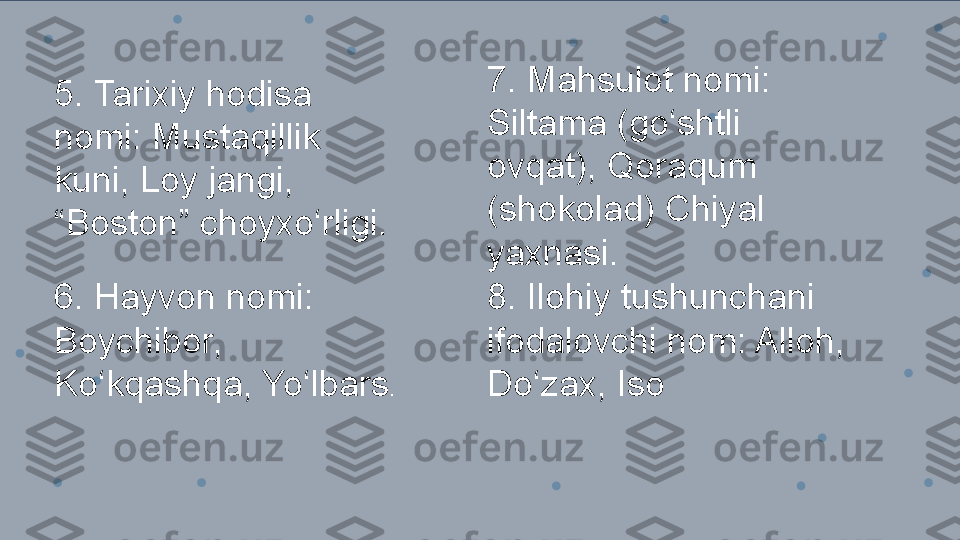 5. Tarixiy hodisa 
nomi: Mustaqillik 
kuni, Loy jangi, 
“ Boston” choyxo‘rligi.
6. Hayvon nomi: 
Boychibor, 
Ko‘kqashqa, Yo‘lbars . 7. Mahsulot nomi: 
Siltama (go‘shtli 
ovqat), Qoraqum
(shokolad) Chiyal 
yaxnasi.
8. Ilohiy tushunchani 
ifodalovchi nom: Alloh, 
Do‘zax, Iso 