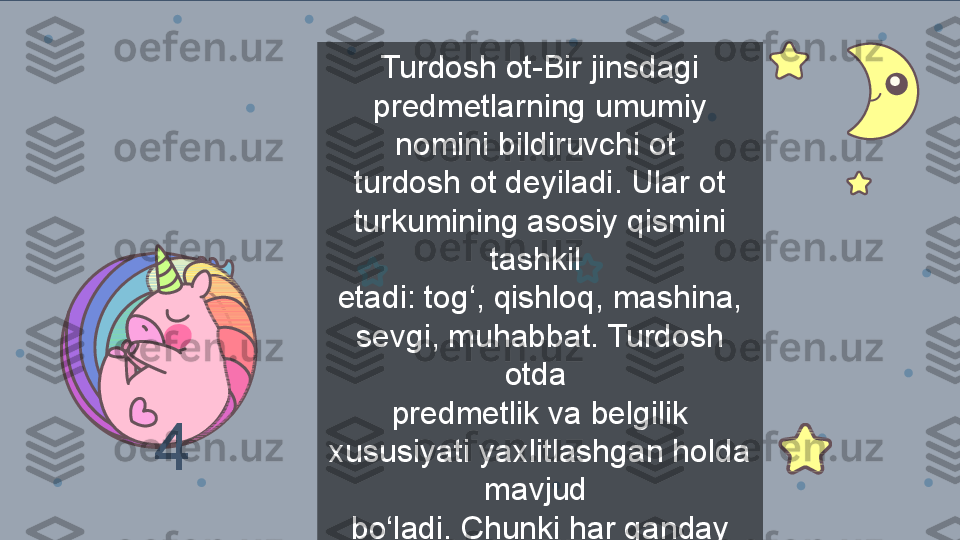 Turdosh ot-Bir jinsdagi 
predmetlarning umumiy 
nomini bildiruvchi ot 
turdosh ot deyiladi. Ular ot 
turkumining asosiy qismini 
tashkil 
etadi: tog‘, qishloq, mashina, 
sevgi, muhabbat. Turdosh 
otda 
predmetlik va belgilik 
xususiyati yaxlitlashgan holda 
mavjud 
bo‘ladi. Chunki har qanday 
narsa – belgi-xususiyat 
majmui4 