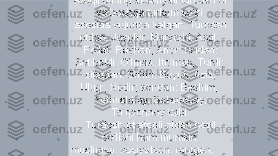 Atoqli otning aksariyati turdosh ot 
va boshqa turkum so‘zi 
asosida vujudga kelgan. Turdosh 
otdan: Javohir, Marvarid, Asal, 
Po‘lat, Rayhon, Anor; fe’ldan: 
Sotiboldi, O‘lmas, Itolmas, Turdi; 
sifatdan: Shirin, Buyuk, Aziz, 
Ulug‘, Nodir; sondan: Beshim, 
Yetmishboy, Saksonboy, 
To‘qsonboy kabi.
Turdosh ot atoqli otdan hosil 
bo‘lishi ham mumkin:
muslimka, xosiyatxon, rentgen, 
amper. 