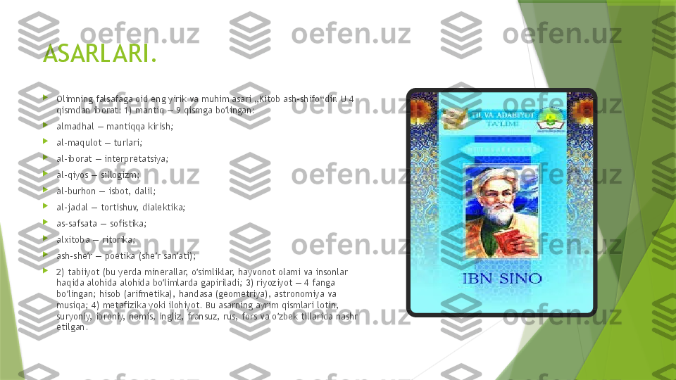 ASARLARI.

Olimning falsafaga oid eng yirik va muhim asari „Kitob ash-shifo“dir. U 4 
qismdan iborat: 1) mantiq — 9 qismga bo lingan:ʻ

almadhal — mantiqqa kirish;

al-maqulot — turlari;

al-iborat — interpretatsiya;

al-qiyos — sillogizm;

al-burhon — isbot, dalil;

al-jadal — tortishuv, dialektika;

as-safsata — sofistika;

alxitoba — ritorika;

ash-she r — poetika (she r san ati);	
ʼ ʼ ʼ

2) tabiiyot (bu yerda minerallar, o simliklar, hayvonot olami va insonlar 	
ʻ
haqida alohida alohida bo limlarda gapiriladi; 3) riyoziyot — 4 fanga 	
ʻ
bo lingan; hisob (arifmetika), handasa (geometriya), astronomiya va 	
ʻ
musiqa; 4) metafizika yoki ilohiyot. Bu asarning ayrim qismlari lotin, 
suryoniy, ibroniy, nemis, ingliz, fransuz, rus, fors va o zbek tillarida nashr 	
ʻ
etilgan.                 