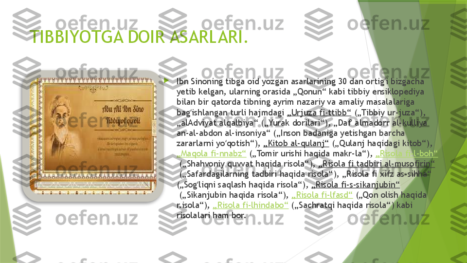 TIBBIYOTGA DOIR ASARLARI.

Ibn Sinoning tibga oid yozgan asarlarining 30 dan ortig i bizgacha ʻ
yetib kelgan, ularning orasida „Qonun“ kabi tibbiy ensiklopediya 
bilan bir qatorda tibning ayrim nazariy va amaliy masalalariga 
bag ishlangan turli hajmdagi 	
ʻ „Urjuza fi-ttibb“  („Tibbiy ur-juza“), 
„alAdviyat alqalbiya“ („Yurak dorilari“), „Daf  almadorr al-kulliya 	
ʼ
an-al-abdon al-insoniya“ („Inson badaniga yetishgan barcha 
zararlarni yo qotish“), 	
ʻ „Kitob al-qulanj“  („Qulanj haqidagi kitob“), 
„Maqola fi-nnabz“  („Tomir urishi haqida makr-la“),  „Risola fi-l-boh“
 („Shahvoniy quvvat haqida risola“),  „Risola fi tadbiri al-musofirin“
 („Safardagilarning tadbiri haqida risola“), „Risola fi xifz as-sihha“ 
(„Sog liqni saqlash haqida risola“), 	
ʻ „Risola fi-s-sikanjubin“
 („Sikanjubin haqida risola“),  „Risola fi-lfasd“  („Qon olish haqida 
r.isola“),  „Risola fi-lhindabo“  („Sachratqi haqida risola“) kabi 
risolalari ham bor.                  