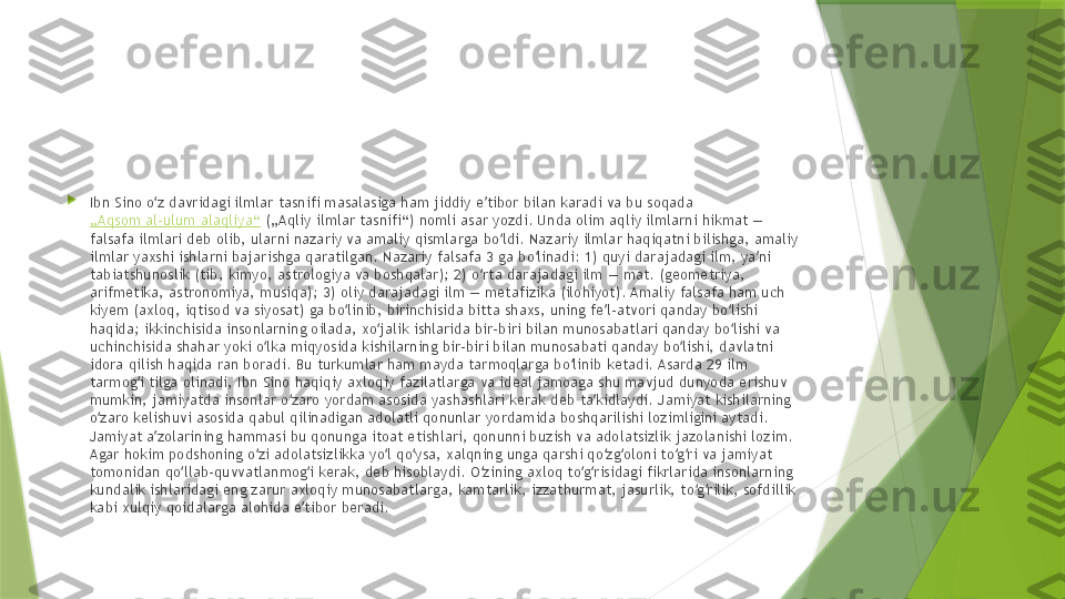 
Ibn Sino o z davridagi ilmlar tasnifi masalasiga ham jiddiy e tibor bilan karadi va bu soqada ʻ ʼ
„Aqsom al-ulum alaqliya“  („Aqliy ilmlar tasnifi“) nomli asar yozdi. Unda olim aqliy ilmlarni hikmat — 
falsafa ilmlari deb olib, ularni nazariy va amaliy qismlarga bo ldi. Nazariy ilmlar haqiqatni bilishga, amaliy 	
ʻ
ilmlar yaxshi ishlarni bajarishga qaratilgan. Nazariy falsafa 3 ga bo linadi: 1) quyi darajadagi ilm, ya ni 	
ʻ ʼ
tabiatshunoslik (tib, kimyo, astrologiya va boshqalar); 2) o rta darajadagi ilm — mat. (geometriya, 	
ʻ
arifmetika, astronomiya, musiqa); 3) oliy darajadagi ilm — metafizika (ilohiyot). Amaliy falsafa ham uch 
kiyem (axloq, iqtisod va siyosat) ga bo linib, birinchisida bitta shaxs, uning fe l-atvori qanday bo lishi 	
ʻ ʼ ʻ
haqida; ikkinchisida insonlarning oilada, xo jalik ishlarida bir-biri bilan munosabatlari qanday bo lishi va 	
ʻ ʻ
uchinchisida shahar yoki o lka miqyosida kishilarning bir-biri bilan munosabati qanday bo lishi, davlatni 	
ʻ ʻ
idora qilish haqida ran boradi. Bu turkumlar ham mayda tarmoqlarga bo linib ketadi. Asarda 29 ilm 	
ʻ
tarmog i tilga olinadi, Ibn Sino haqiqiy axloqiy fazilatlarga va ideal jamoaga shu mavjud dunyoda erishuv 	
ʻ
mumkin, jamiyatda insonlar o zaro yordam asosida yashashlari kerak deb ta kidlaydi. Jamiyat kishilarning 	
ʻ ʼ
o zaro kelishuvi asosida qabul qilinadigan adolatli qonunlar yordamida boshqarilishi lozimligini aytadi. 	
ʻ
Jamiyat a zolarining hammasi bu qonunga itoat etishlari, qonunni buzish va adolatsizlik jazolanishi lozim. 	
ʼ
Agar hokim podshoning o zi adolatsizlikka yo l qo ysa, xalqning unga qarshi qo zg oloni to g ri va jamiyat 	
ʻ ʻ ʻ ʻ ʻ ʻ ʻ
tomonidan qo llab-quvvatlanmog i kerak, deb hisoblaydi. O zining axloq to g risidagi fikrlarida insonlarning 	
ʻ ʻ ʻ ʻ ʻ
kundalik ishlaridagi eng zarur axloqiy munosabatlarga, kamtarlik, izzathurmat, jasurlik, to g rilik, sofdillik 	
ʻ ʻ
kabi xulqiy qoidalarga alohida e tibor beradi.	
ʼ                 