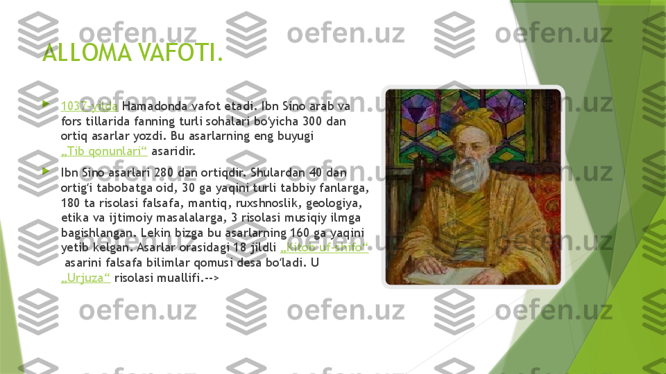 ALLOMA VAFOTI.

1037-yilda  Hamadonda vafot etadi. Ibn Sino arab va 
fors tillarida fanning turli sohalari bo yicha 300 dan ʻ
ortiq asarlar yozdi. Bu asarlarning eng buyugi 
„Tib qonunlari“  asaridir.

Ibn Sino asarlari 280 dan ortiqdir. Shulardan 40 dan 
ortig i tabobatga oid, 30 ga yaqini turli tabbiy fanlarga, 	
ʻ
180 ta risolasi falsafa, mantiq, ruxshnoslik, geologiya, 
etika va ijtimoiy masalalarga, 3 risolasi musiqiy ilmga 
bagishlangan. Lekin bizga bu asarlarning 160 ga yaqini 
yetib kelgan. Asarlar orasidagi 18 jildli  „Kitob uf-shifo“
 asarini falsafa bilimlar qomusi desa bo ladi. U 	
ʻ
„Urjuza“  risolasi muallifi.-->                 