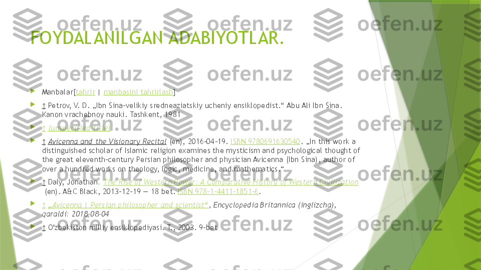 FOYDALANILGAN ADABIYOTLAR.

Manbalar[ tahrir  |  manbasini tahrirlash ]

↑   Petrov, V. D. „Ibn Sina-velikiy sredneaziatskiy ucheniy ensiklopedist.“ Abu Ali Ibn Sina. 
Kanon vrachebnoy nauki. Tashkent, 1981

↑   (unspecified title)

↑   Avicenna and the Visionary Recital  (en), 2016-04-19.  ISBN 9780691630540 . „In this work a 
distinguished scholar of Islamic religion examines the mysticism and psychological thought of 
the great eleventh-century Persian philosopher and physician Avicenna (Ibn Sina), author of 
over a hundred works on theology, logic, medicine, and mathematics.“ 

↑   Daly, Jonathan .  The Rise of Western Power: A Comparative History of Western Civilization
 (en). A&C Black, 2013-12-19 — 18 bet.  ISBN 978-1-4411-1851-6 . 

↑   „Avicenna | Persian philosopher and scientist“ , Encyclopedia Britannica (inglizcha), 
qaraldi: 2018-08-04

↑   O zbekiston milliy ensiklopediyasi. T., 2003. 9-betʻ                 