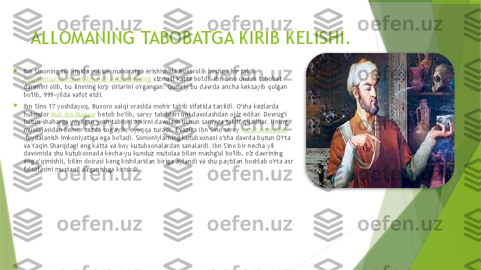 ALLOMANING TABOBATGA KIRIB KELISHI.

Ibn Sinoning tib ilmida yuksak mahoratga erishishida Buxorolik boshqa bir tabib 
Abu Mansur al Hasan ibn Nuh al Qumriyning  xizmati katta bo ldi. Ibn Sino undan tabobat ʻ
darenini olib, bu ilmning ko p sirlarini o rgangan. Qumriy bu davrda ancha keksayib qolgan 	
ʻ ʻ
bo lib, 999-yilda vafot etdi.	
ʻ

Ibn Sino 17 yoshdayoq, Buxoro xalqi orasida mohir tabib sifatida tanildi. O sha kezlarda 	
ʻ
hukmdor  Nuh ibn Mansur  betob bo lib, saroy tabiblari uni davolashdan ojiz edilar. Dovrug i 	
ʻ ʻ
butun shaharga yoyilgan yosh tabibni amirni davolash uchun saroyga taklif qiladilar. Uning 
muolajasidan bemor tezda sog ayib, oyoqqa turadi. Evaziga Ibn Sino saroy 	
ʻ kutubxonasidan
 foydalanish imkoniyatiga ega bo ladi. Somoniylarning kutubxonasi o sha davrda butun O rta 	
ʻ ʻ ʻ
va Yaqin Sharqdagi eng katta va boy kutubxonalardan sanalardi. Ibn Sino bir necha yil 
davomida shu kutubxonada kecha-yu kunduz mutolaa bilan mashg ul bo lib, o z davrining 	
ʻ ʻ ʻ
eng o qimishli, bilim doirasi keng kishilaridan biriga aylandi va shu paytdan boshlab o rta asr 	
ʻ ʻ
falsafasini mustaqil o rganishga kirishdi.	
ʻ                  