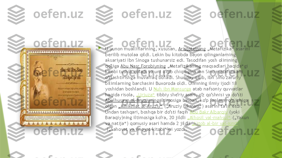 
U yunon mualliflarining, xususan,  Aristotelning  „Metafizika“ asarini 
berilib mutolaa qildi. Lekin bu kitobda bayon qilinganlarning 
aksariyati Ibn Sinoga tushunarsiz edi. Tasodifan yosh olimning 
qo liga ʻ Abu Nasr Forobiyning  „Metafizikaning maqsadlari haqida“gi 
kitobi tushib qoladi va uni o qib chiqibgina Ibn Sino metafizikani 	
ʻ
o zlashtirishga muvaffaq bo ladi. Shunday qilib, Ibn Sino zaruriy 	
ʻ ʻ
bilimlarning barchasini Buxoroda oldi. Olimning ilmiy ijodi 18 
yoshidan boshlandi. U  Nuh ibn Mansurga  atab nafsoniy quvvatlar 
haqida risola,  „Urjuza“  tibbiy she riy asari, o z qo shnisi va do sti 	
ʼ ʻ ʻ ʻ
Abulhusayn al-Aruziyning  iltimosiga binoan, ko p fanlarni o z ichiga 	
ʻ ʻ
olgan  „Alhikmat al-Aruziy“  („Aruziy hikmati“) asarini ta lif etdi. 	
ʼ
Undan tashqari, boshqa bir do sti faqih 	
ʻ Abu Bakr Albarqiy  (yoki 
Baraqiy)ning iltimosiga ko ra, 20 jildli 	
ʻ „Alhosil val-mahsul“  („Yakun 
va natija“) qomusiy asari hamda 2 jildli  „Kitob al-bir val-ism“
 („Sahovat va jinoyat kitobi“)ni yozdi.                  