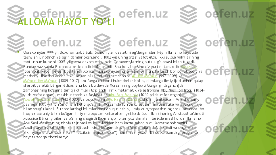 ALLOMA HAYOT YO’LI

Qoraxoniylar  999-yil Buxoroni zabt etib, Somoniylar davlatini ag darganidan keyin Ibn Sino hayotida ʻ
tashvishli, notinch va og ir damlar boshlandi. 1002-yil uning otasi vafot etdi. Ikki sulola vakillarining 	
ʻ
taxt uchun kurashi 1005-yilgacha davom etib, oxiri Qoraxoniylarning butkul g alabasi bilan tugadi. 	
ʻ
Bunday vaziyatda Buxoroda ortiq qolib bo lmas edi. Shu bois Ibn Sino o z yurtini tark etib 	
ʻ ʻ Xorazmga
 bosh olib ketdi. XI-asr boshlarida Xorazm qoraxoniylar hujumidan birmuncha tinch bo lib, iqtisodiy va 	
ʻ
madaniy jihatdan ancha rivojlangan o lka edi. Xorazmshohlar 	
ʻ Ali ibn Ma mun	ʼ  (997–1009) va 
Ma mun ibn Ma mun	
ʼ ʼ  (1009–1017) ilm fanga e tiborli hukmdorlar bo lib, olimlarga ilmiy ijod uchun qulay 	ʼ ʻ
sharoit yaratib bergan edilar. Shu bois bu davrda Xorazmning poytaxti Gurganj (Urganch)da 
zamonasining ko pgina taniqli olimlari to plandi. Yirik matematik va astronom 	
ʻ ʻ Abu Nasr ibn Iroq , (1034-
yilda vafot etgan), mashhur tabib va faylasuflar  Abu Saql Masihiy  (1010-yilda vafot etgan), 
Abu al-Xayr Hammor  (942–1030) va buyuk olim  Abu Rayhon Beruniy  shular jumlasidan. Ana shu ilmiy 
davraga 1005-yil Ibn Sino ham kelib qo shildi. Xorazmda Ibn Sino, asosan, matematika va astronomiya 	
ʻ
bilan shug ullandi. Bu sohalardagi bilimlarining chuqurlashib, ilmiy dunyoqarashining shakllanishida Ibn 	
ʻ
Iroq va Beruniy bilan bo lgan ilmiy muloqotlar katta ahamiyat kasb etdi. Ibn Sinoning Aristotel ta limoti 	
ʻ ʼ
xususida Beruniy bilan va o zining shogirdi Baxmanyor bilan yozishmalari tarixda mashhurdir. Ibn Sino 	
ʻ
Abu Saxl Masihiyning tibbiy tajribasi va bilimlaridan ham katta saboq oldi. Xorazmshoh vaziri 
Abulhusayn as-Sahliy ilmlarni sevuvchi kishi bo lganidan, Ibn Sino u bilan do stlashadi va unga atab 	
ʻ ʻ
alkimyoga oid „Risola aliksir“ („Eliksir haqida risola“) nomli asar yozdi. Biroq Xorazmdagi osoyishta 
hayot uzoqqa cho zilmaydi.	
ʻ                 