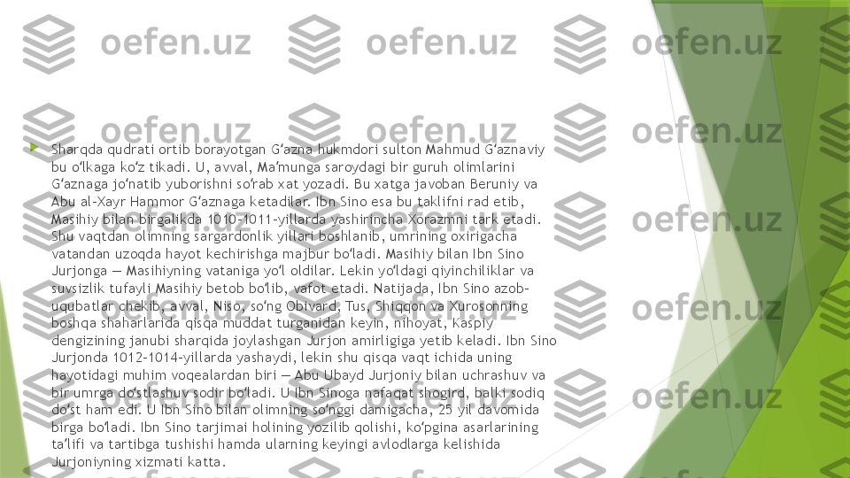 
Sharqda qudrati ortib borayotgan G azna hukmdori sulton Mahmud G aznaviy ʻ ʻ
bu o lkaga ko z tikadi. U, avval, Ma munga saroydagi bir guruh olimlarini 	
ʻ ʻ ʼ
G aznaga jo natib yuborishni so rab xat yozadi. Bu xatga javoban Beruniy va 	
ʻ ʻ ʻ
Abu al-Xayr Hammor G aznaga ketadilar. Ibn Sino esa bu taklifni rad etib, 	
ʻ
Masihiy bilan birgalikda 1010–1011-yillarda yashirincha Xorazmni tark etadi. 
Shu vaqtdan olimning sargardonlik yillari boshlanib, umrining oxirigacha 
vatandan uzoqda hayot kechirishga majbur bo ladi. Masihiy bilan Ibn Sino 	
ʻ
Jurjonga — Masihiyning vataniga yo l oldilar. Lekin yo ldagi qiyinchiliklar va 	
ʻ ʻ
suvsizlik tufayli Masihiy betob bo lib, vafot etadi. Natijada, Ibn Sino azob-	
ʻ
uqubatlar chekib, avval, Niso, so ng Obivard, Tus, Shiqqon va Xurosonning 
ʻ
boshqa shaharlarida qisqa muddat turganidan keyin, nihoyat, Kaspiy 
dengizining janubi sharqida joylashgan Jurjon amirligiga yetib keladi. Ibn Sino 
Jurjonda 1012–1014-yillarda yashaydi, lekin shu qisqa vaqt ichida uning 
hayotidagi muhim voqealardan biri — Abu Ubayd Jurjoniy bilan uchrashuv va 
bir umrga do stlashuv sodir bo ladi. U Ibn Sinoga nafaqat shogird, balki sodiq 	
ʻ ʻ
do st ham edi. U Ibn Sino bilan olimning so nggi damigacha, 25 yil davomida 	
ʻ ʻ
birga bo ladi. Ibn Sino tarjimai holining yozilib qolishi, ko pgina asarlarining 	
ʻ ʻ
ta lifi va tartibga tushishi hamda ularning keyingi avlodlarga kelishida 	
ʼ
Jurjoniyning xizmati katta.                 