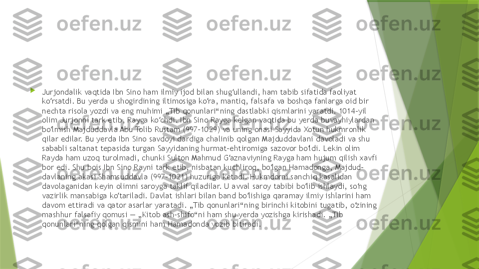 
Jurjondalik vaqtida Ibn Sino ham ilmiy ijod bilan shug ullandi, ham tabib sifatida faoliyat ʻ
ko rsatdi. Bu yerda u shogirdining iltimosiga ko ra, mantiq, falsafa va boshqa fanlarga oid bir 	
ʻ ʻ
nechta risola yozdi va eng muhimi „Tib qonunlari“ning dastlabki qismlarini yaratdi. 1014-yil 
olim Jurjonni tark etib, Rayga ko chdi. Ibn Sino Rayga kelgan vaqtida bu yerda buvayhiylardan 	
ʻ
bo lmish Majduddavla Abu Tolib Rustam (997–1029) va uning onasi Sayyida Xotun hukmronlik 	
ʻ
qilar edilar. Bu yerda Ibn Sino savdoyi dardiga chalinib qolgan Majduddavlani davoladi va shu 
sababli saltanat tepasida turgan Sayyidaning hurmat-ehtiromiga sazovor bo ldi. Lekin olim 	
ʻ
Rayda ham uzoq turolmadi, chunki Sulton Mahmud G aznaviyning Rayga ham hujum qilish xavfi 	
ʻ
bor edi. Shu bois Ibn Sino Rayni tark etib, nisbatan kuchliroq, bo lgan Hamadonga, Majdud-	
ʻ
davlaning akasi Shamsuddavla (997–1021) huzuriga ketadi. Hukmdorni sanchiq kasalidan 
davolaganidan keyin olimni saroyga taklif qiladilar. U avval saroy tabibi bo lib ishlaydi, so ng 	
ʻ ʻ
vazirlik mansabiga ko tariladi. Davlat ishlari bilan band bo lishiga qaramay ilmiy ishlarini ham 	
ʻ ʻ
davom ettiradi va qator asarlar yaratadi. „Tib qonunlari“ning birinchi kitobini tugatib, o zining 	
ʻ
mashhur falsafiy qomusi — „Kitob ash-shifo“ni ham shu yerda yozishga kirishadi. „Tib 
qonunlari“ning qolgan qismini ham Hamadonda yozib bitiradi.                 