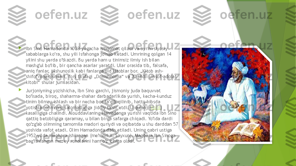 
Ibn Sino Hamadonda 1023-yilgacha istiqomat qiladi va ayrim siyosiy 
sabablarga ko ra, shu yili Isfahonga jo nab ketadi. Umrining qolgan 14 ʻ ʻ
yilini shu yerda o tkazdi. Bu yerda ham u tinimsiz ilmiy ish bilan 	
ʻ
mashg ul bo lib, bir qancha asarlar yaratdi. Ular orasida tib, falsafa, 	
ʻ ʻ
aniq fanlar, tilshunoslik kabi fanlarga oid kitoblar bor. „Kitob ash-
shifo“ning qismlari, fors tilidagi „Donishnoma“ va 20 jildli „Insof-adolat 
kitobi“ shular jumlasidan.

Jurjoniyning yozishicha, Ibn Sino garchi, jismoniy juda baquvvat 
bo lsada, biroq, shaharma-shahar darbadarlikda yurish, kecha-kunduz 	
ʻ
tinim bilmay ishlash va bir necha bor ta qib qilinib, hatto hibsda 	
ʼ
yotishlar olimning salomatligiga jiddiy ta sir etdi. U qulanj (
ʼ Kolit ) 
kasalligiga chalindi. Alouddavlaning Hamadonga yurishi vaqtida Ibn Sino 
qattiq betobligiga qaramay, u bilan birga safarga chiqadi. Yo lda dardi 	
ʻ
qo zg ab olimning tamomila madori quriydi va oqibatda u shu darddan 57 	
ʻ ʻ
yoshida vafot etadi. Olim Hamadonda dafn etiladi. Uning qabri ustiga 
1952-yilda maqbara ishlangan (me mori X. Sayxun). Maqbara Ibn Sinoga 	
ʼ
bag ishlangan muzey xonalarini ham o z ichiga oladi.	
ʻ ʻ                  