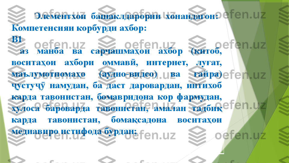         Элементхои  башаклдарории  хонандагон:
Компетенсияи корбурди ахбор:
В1
аз  манба  ва  сарчашмаҳои  ахбор  (китоб, 
воситаҳои  ахбори  оммав ,  интернет,  луғат, ӣ
маълумотномаҳо  (аудио-видео)  ва  ға й ра) 
ҷ усту ҷ   намудан,  ба  даст  даровардан,  интихоб 	
ӯ
карда  тавонистан,  бомавридона  кор  фармудан, 
хулоса  бароварда  тавонистан,  амал ан   тадбиқ 
карда  тавонистан,  бомақсадона  воситаҳои 
медиа виро истифода бурдан ;                 