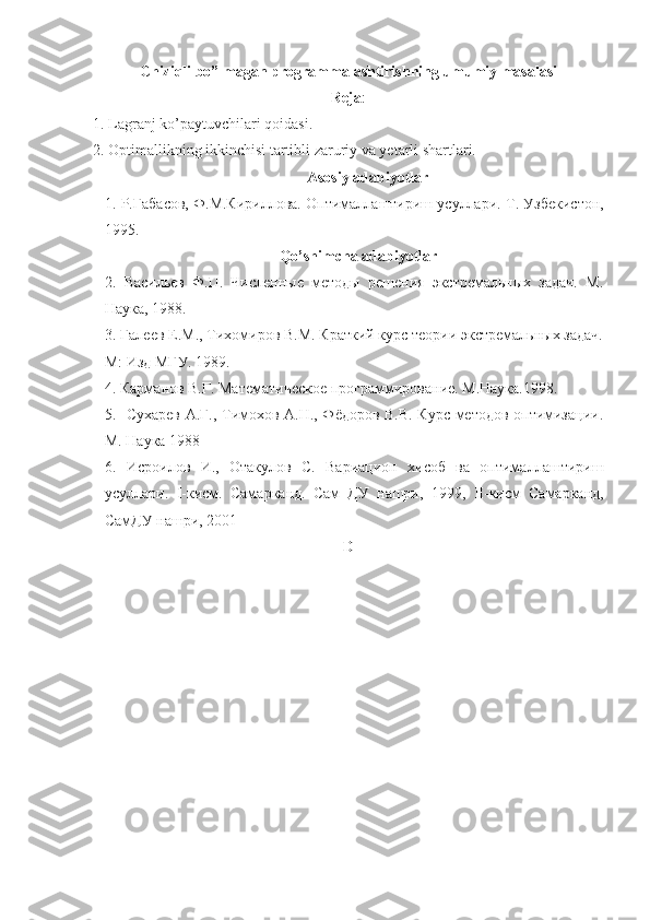 Chiziqli bo”lmagan programmalashtirishning umumiy masalasi
Reja :
1. Lagranj ko’paytuvchilari qoidasi.
2. Optimallikning ikkinchisi tartibli zaruriy va yetarli shartlari.
Asosiy adabiyotlar
1.  Р.Габасов, Ф.М.Кириллова. Оптималлаштириш усуллари.  Т. Узбекистон,
1995.
Qo’shimcha adabiyotlar
2.   Васильев   Ф.П.   Численные   методы   решения   экстремальных   задач.   М.
Наука, 1988.
3. Галеев Е.М., Тихомиров В.М. Краткий курс теории экстремальных задач.
М: Изд МГУ. 1989.   
4. Карманов В.Г. Математическое программирование. М.Наука.1998. 
5.   Сухарев А.Г., Тимохов А.Н., Фёдоров В.В. Курс методов оптимизации.
М. Наука 1988
6.   Исроилов   И.,   Отакулов   С.   Вариацион   хисоб   ва   оптималлаштириш
усуллари.   I -кисм.   Самарканд.   Сам   ДУ   нашри,   1999,   II -кисм   Самарканд,
СамДУ нашри, 2001    
D 