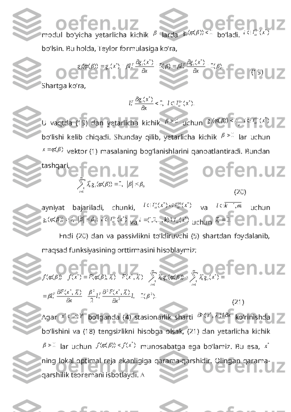 modul   bo’yicha   yetarlicha   kichik     larda  	0	))	(	(			ig   bo’ladi.  	)	(	*	0	x	I	i			
bo’lsin. Bu holda, Teylor formulasiga ko’ra,	
).	(0	)	(	)	(0	)	(	)	(	))	(	(	
*	
*	
*	
*	*									
				
			x
x	g	l	x
x	g	l	x	g	g	i	T	i	T	i	i
 (19)
Shartga ko’ra,	
).	(	,0	)	(	*	0	*	
*	x	I	l	x
x	g	l	i	T					
	

U   vaqtda   (19)   dan   yetarlicha   kichik  
0	   uchun  	0	))	(	(			ig ,  	)	(	*	0	x	I	i			
bo’lishi   kelib   chiqadi.   Shunday   qilib,   yetarlicha   kichik  	
0	   lar   uchun
)(	
	x
  vektor (1) masalaning bog’lanishlarini qanoatlantiradi.  Bundan
tashqari,
         	
	
		
m
i	
i	ig	
1	
0	*	,0	))	(	(					            (20)
ayniyat   bajariladi,   chunki,  	
)	(	)	(	*	00	*	x	I	x	I	l					   va  	m	k	l	,1	   uchun	
)	(	;	,0	))	(	(	*	0	0	x	I	i	gi									
 va 	)	(	\)	,...,2,1(	*x	I	k	i		  uchun 	.0	*i
Endi   (20)   dan   va   passivlikni   to’ldiruvchi   (5)   shartdan   foydalanib,
maqsad funksiyasining orttirmasini hisoblaymiz:	
).	(0	)	,	(	
2	
)	,	(	
)	(	))	(	(	)	,	(	)	),	(	(	)	(	))	(	(	
2	*	2	
*	*	2	
*	
2	*	*	
*	
1	
*	*	
1	
*	*	*	*	*	
					
										
		
			
		
										
l	x
x	F	l	x
x	F	l	
x	g	g	x	F	F	x	f	f	
T	T	
m
i	
i	i	
m
i	
i	i
(21)
Agar   Px int	
*
  bo’lganda   (4)   stasionarlik   sharti   xxF  /),( **	
  ko’rinishda
bo’lishini   va   (18)   tengsizlikni   hisobga   olsak,   (21)   dan   yetarlicha   kichik	
0	
  lar   uchun  	)	(	))	(	(	*x	f	f			   munosabatga   ega   bo’lamiz.   Bu   esa,  	*x
ning   lokal   optimal   reja   ekanligiga   qarama-qarshidir.   Olingan   qarama-
qarshilik teoremani isbotlaydi.   