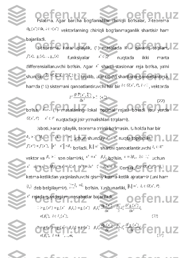 Eslatma.   Agar   barcha   bog’lanishlar   chiziqli   bo’lsalar,   2-teorema)	(	,	/)	(	*	*	xs	i	x	x	gi			
  vektorlarning   chiziqli   bog’lanmaganlik   shartisiz   ham
bajariladi.
3-t eorema.   Faraz   qilaylik,   (1)   masalada   R   –   qavariq   to’plam,	
)	(	,...),	(	),	(	1	x	g	x	g	x	f	m
  funksiyalar  	Q	x	*   nuqtada   ikki   marta
differensiallanuvchi   bo’lsin.   Agar  
*x   shartli-stasionar   reja   bo’lsa,   ya’ni
shunday 	
0	)	,...,	,	(	~	*	*1	*0	*			m			  topilib, ular (3)-(5) shartlarni qanoatlantirsa,
hamda (16) sistemani qanoatlantiruvchi har bir  0),,( *
 lPxGl
, vektorda	
)0	(	0	)	~,	(~	
2	
*	*	2	
			
	
x
x	F	lT	
 (22)
bo’lsa,  	
*x   -   (1)   masalaning   lokal   optimal   rejasi   bo’ladi   (bu   yerda	
P	x	P	x	G			*	*	)	,	(
 nuqtadagi joiz yo’nalishlari to’plami).
Isboti.   Faraz qilaylik, teorema o’rinli bo’lmasin. U holda har bir	
)	,0	(	0									k	k	k		
 uchun shunday 	*x	xk  nuqta topiladiki,	
k	k	k	x	x	x	f	x	f				*	*),	(	)	(
 bo’ladi. 	1 k	l
 shartni qanoatlantiruvchi 	n	k	R	l	  
vektor va 	
0k  son olamizki, 	kk	k	l	x	x			*  bo’lsin.  ]1,0[, 			
k
 uchun	
.	)	1(	)	(	*	*	*	*	*	P	x	x	x	x	x	l	x	l	x	k	k	kk	k															
. Demak, 	).	,	(	*P	x	G	lk  	}	{kl  
ketma-ketlikdan yaqinlashuvchi qismiy ketma-ketlik ajratamiz (uni ham	
}	{kl
 deb belgilaymiz). 	*	lim	l	lk	k		   bo’lsin. Tushunarliki ,  	).	,	(	,1	*	*	*	P	x	G	l	l			
kx
 rejada quyidagi munosabatlar bajariladi:	
)	23(	);	(	),	(	
)	(	
2	
)	(	)	(	)	(	)	(	0
*2 2 *22*
**	
x	I	l	
l	x
x	g	l	x
x	g	l	x	g	l	x	g	x	g
ak kiT
kkiT
kkikkik
i	
		
		
			
						
		
		
)24(;,...,1),( )(
2)(
)()()(0
2 2 *22*
**
mkl l
x xg
l
x xg
lxglxgxg
k kiT
kkiT
kkikkik
i
 



	
		
		
  