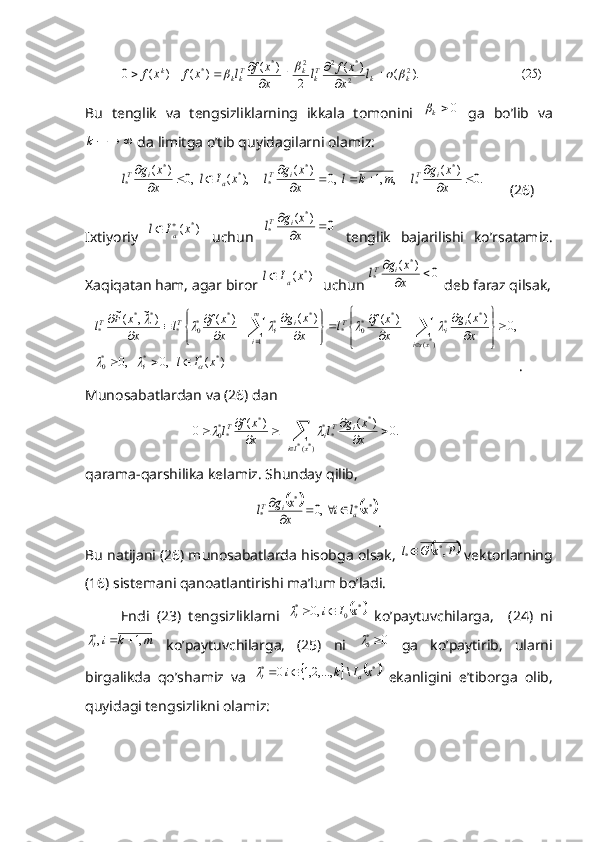 )	25(	).	(	)	(	
2	
)	(	)	(	)	(	0	2	2
*	2	2	*	*	k	k	Tk	k	Tkk	k	l	x
x	f	l	x
x	f	l	x	f	x	f							
			
			B u   tenglik   va   tengsizliklarning   ikkala   tomonini  	
0k   ga   bo’lib   va	
			k
 da limitga o’tib quyidagilarni olamiz:	
.0	)	(	,	,1	,0	)	(	),	(	,0	)	(	*	
*	
*	
*	*	*	
*			
					
				
	
x
x	g	l	m	k	l	x
x	g	l	x	I	l	x
x	g	l	i	T	i	T	a	i	T
(26)
Ixtiyoriy  	
)	(	*x	I	l	a
	   uchun  	0	)	(	*	
*			
	
x
x	g	l	i	T   tenglik   bajarilishi   ko’rsatamiz.
Xaqiqatan ham, agar biror 	
)	(	*x	I	l	a	   uchun 	0	)	(	*	
*			
	
x
x	g	l	i	T  deb faraz qilsak,	
)	(	,0	,0	
,0	)	(	)	(	)	(	)	(	)	~,	(~	
*	*	*	*0	
)*(	
*	*	*	*0	*	
1	
*	*	*	*0	*	
*	*	
*	
x	I	l	
x
x	g	
x
x	f	l	x
x	g	
x
x	f	l	x
x	F	l	
i	
xsi	
i	i	T	m
i	
i	i	T	T	
			
					
			



	


	
	
			
	


	


	
	
			
			
	
		
	
.
Munosabatlardan va (26) dan	
.0	)	(	)	(	0	
)*(*	
*	
**	*	
**0			
			
		
	x	Ii	
i	Ti	T	
x
x	g	l	x
x	f	l		
qarama-qarshilika kelamiz. Shunday qilib,	
			*	*	
*	,0	x	l	i	x
x	g	l	a	i	T						

.
Bu natijani (26) munosabatlarda hisobga olsak, 	
	P	x	G	l	,*	*  vektorlarning
(16) sistemani qanoatlantirishi ma’lum bo’ladi.
Endi   (23)   tengsizliklarni  	
	*	0	*	,0	x	I	i	i			   ko’paytuvchilarga,     (24)   ni	
m	k	i
i	,1	,*			
  ko’paytuvchilarga,   (25)   ni  	0 *
0	
  ga   ko’paytirib,   ularni
birgalikda   qo’shamiz   va  	
			*	*	\	,...,2,1	0	x	I	k	i	a	i			   ekanligini   e’tiborga   olib,
quyidagi tengsizlikni olamiz: 