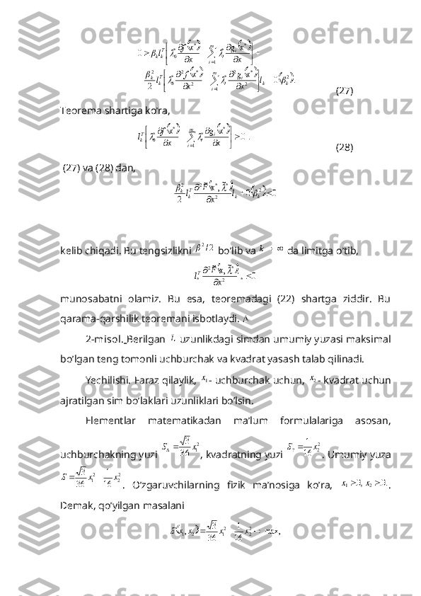 				
					.0
20
2
1 2 *2
*
2 *2
*
02 1 *
**
*
0
kkm
i i
iT
kk m
i i
iT
kk
l
x xg
x xf
l x xg
x xf
l					
		








 







	



  (27)
Teorema shartiga ko’ra,	
				.	0	
1	
*	*	*	*0	
	

	
	
		
	

m
i	
i	i	Tk	x
x	g	
x
xf	l		
(28)
 (27) va (28) dan,	
				0	0	
~,	~	
2	
2	2	
*	*	2	2	
			
	
k	k	Tk	k	l	x
x	F	l			
 
kelib chiqadi.  Bu   tengsizlikni   2/2	

  bo ’ lib   va   k
  da   limitga   o ’ tib ,	
		0	1	
~,	~	
*	2	
*	2	
*			
	
x
x	F	lT	
munosabatni   olamiz.   Bu   esa,   teoremadagi   (22)   shartga   ziddir.   Bu
qarama-qarshilik teoremani isbotlaydi.  
2-misol.   Berilgan 	
L  uzunlikdagi simdan umumiy yuzasi maksimal
bo’lgan teng tomonli uchburchak va kvadrat yasash talab qilinadi.
Yechilishi. Faraz qilaylik, 	
1x - uchburchak uchun, 	2x - kvadrat uchun
ajratilgan sim bo’laklari uzunliklari bo’lsin.
Elementlar   matematikadan   ma’lum   formulalariga   asosan,
uchburchakning yuzi  2
1	
36
3x	S	
, kvadratning yuzi 	22	?	16
1	x	S	 . Umumiy yuza
2
22
1	
16
1	
36
3	x	x	S		
.   O’zgaruvchilarning   fizik   ma’nosiga   ko’ra,  	.0	,0	2	1			x	x .
Demak, qo’yilgan masalani	
		max,	16
1	
36
3	,
2
22
121				x	x	x	x	S 