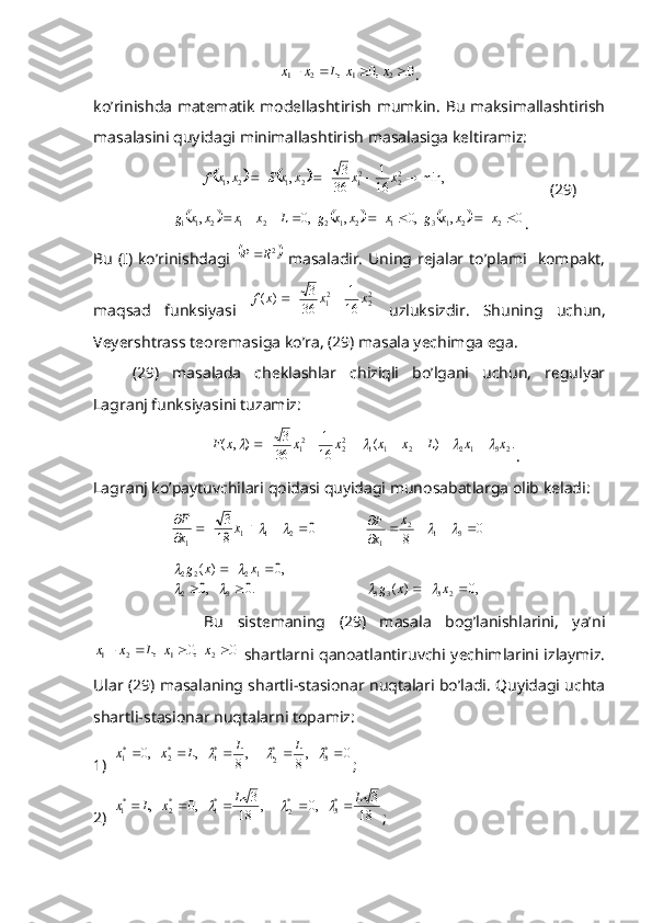 0	,0	,	2	1	2	1					x	x	L	x	x.
ko’rinishda matematik modellashtirish mumkin. Bu maksimallashtirish
masalasini quyidagi minimallashtirish masalasiga keltiramiz:	
				min,	16
1	
36
3	,	,
2
22
12121					x	x	x	x	S	x	x	f
  (29)	
					
0,,0,,0,
2213121221211  xxxgxxxgLxxxxg
.
Bu  (I) ko’rinishdagi  	
	2R	P	   masaladir.  Uning rejalar to’plami   kompakt,
maqsad   funksiyasi   2
22
1	
16
1	
36
3	)	(	x	x	x	f		
  uzluksizdir.   Shuning   uchun,
Veyershtrass teoremasiga ko’ra, (29) masala yechimga ega.
(29)   masalada   cheklashlar   chiziqli   bo’lgani   uchun,   regulyar
Lagranj funksiyasini tuzamiz:	
.	)	(	16
1	
36
3	)	,	(
23122112
22
1	x	x	L	x	x	x	x	x	F											
.
Lagranj ko’paytuvchilari qoidasi quyidagi munosabatlarga olib keladi:	
0	18
3	
2	1	1	1	
				
			x	x
F
0
8	
3	1	2	
1 
 	
	 x
x F	
.0	,0	
,0	)	(	
3	2	
1	2	2	2	
		
	
		
		x	x	g	
,0	)	(	2	3	3	3			x	x	g		
                Bu   sistemaning   (29)   masala   bog’lanishlarini,   ya’ni	
0	,0	,	2	1	2	1					x	x	L	x	x
  shartlarni qanoatlantiruvchi yechimlarini izlaymiz.
Ular (29) masalaning shartli-stasionar nuqtalari bo’ladi. Quyidagi uchta
shartli-stasionar nuqtalarni topamiz:
1)	
0	,8	,8	,	,0	*3	*
2	
*1	*2	*1									L	L	L	x	x ;
2)	
18	
3	,0	,	18	
3	,0	, *
3*
2*
1*
2*
1	L	L	x	L	x								
; 