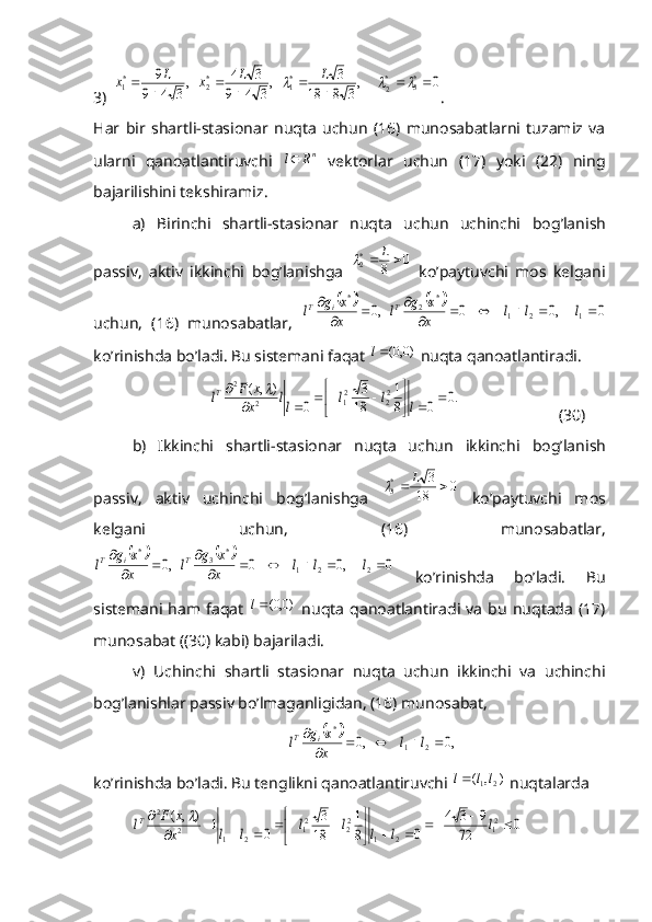 3)0	,
3	8	18	
3	,
3	4	9	
3	4	,
3	4	9	
9	*3	*
2	
*1	*2	*1			
	
	
	
	
	
				L	L	x	L	x .
H ar   bir   shartli-stasionar   nuqta   uchun   (16)   munosabatlarni   tuzamiz   va
ularni   qanoatlantiruvchi   n	
R	l
  vektorlar   uchun   (17)   yoki   (22)   ning
bajarilishini tekshiramiz.
a)   Birinchi   shartli-stasionar   nuqta   uchun   uchinchi   bog ’la ni sh
passiv,   aktiv   ikkinchi   bog ’la ni shga  	
0	8 *
2			L	
  ko’paytuvchi   mos   kelgani
uchun,   (16)   munosabatlar,  	
				0	,0	0	,0	1	2	1	
*	2	*	
							
			
	l	l	l	x
x	g	l	x
x	g	l	T	i	T
ko’rinishda bo’ladi. Bu sistemani faqat 	
)0,0(l  nuqta qanoatlantiradi.	
.0	0	8
1	
18
3	
0	
)	,	(	22	21	2	
2	
		

	


						
	
l	l	l	ll	x
x	F	lT	
(30)
b)   Ikkinchi   shartli-stasionar   nuqta   uchun   ikkinchi   bog ’la ni sh
passiv,   aktiv   uchinchi   bog ’la ni shga  	
0	18	
3	*3			L	   ko’paytuvchi   mos
kelgani   uchun,   (16)   munosabatlar,	
				0	,0	0	,0	2	2	1	
*	3	*	
							
			
	l	l	l	x
x	g	l	x
x	g	l	T	i	T
  ko’rinishda   bo’ladi.   Bu
sistemani   ham  faqat  	
)0,0(l   nuqta   qanoatlantiradi   va   bu   nuqtada   (17)
munosabat ((30) kabi) bajariladi.
v)   Uchinchi   shartli   stasionar   nuqta   uchun   ikkinchi   va   uchinchi
bog’lanishlar passiv bo’lmaganligidan, (16) munosabat,	
		,0	,0	2	1	
*	
					
	l	l	x
x	g	l	i	T
ko’rinishda bo’ladi. Bu tenglikni qanoatlantiruvchi 	
)	,	(	2	1l	l	l  nuqtalarda	
0	72	
9	3	4	
0	8
1	
18
3	
0	1	)	,	(	21	2	1	
22	21	2	1	2	
2	
					

	


								
	l	l	l	l	l	l	l	x
x	F	lT	 