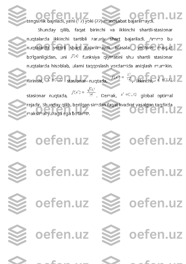 tengsizlik bajriladi, ya’ni (17) yoki (22) munosabat bajarilmaydi.
Shunday   qilib,   faqat   birinchi   va   ikkinchi   shartli-stasionar
nuqtalarda   ikkinchi   tartibli   zaruriy   shart   bajariladi.   Ammo   bu
nuqtalarda   yetarli   shart   bajarilmaydi.   Masala     yechimi   mavjud
bo’lganligidan,   uni  )	(x	f   funksiya   qiymatini   shu   shartli   stasionar
nuqtalarda   hisoblab,   ularni   taqqoslash   yordamida   aniqlash   mumkin.
Birinchi,   ),0(*
Lx 
  stasionar   nuqtada,  	
16	)	(	
2	*	L	x	f	 ,   ikkinchi,  	)0,	(	*	L	x	
stasionar   nuqtada,   36 3
)( 2
* L
xf 
.   Demak,   ),0(*
Lx 
  global   optimal
rejadir. Shunday qilib, berilgan simdan faqat kvadrat yasalgan taqdirda
maksimal yuzaga ega bo’lamiz. 