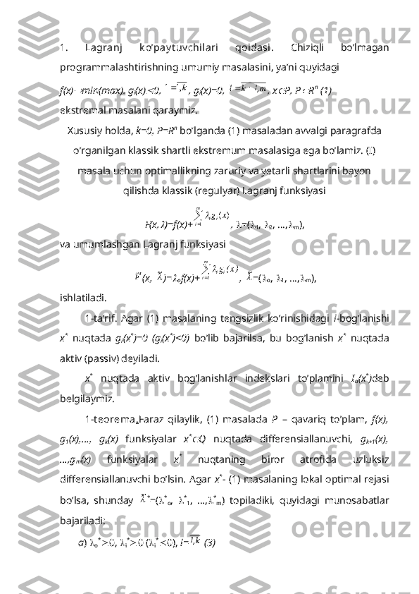 1.   Lagranj   k o’pay t uv chilari   qoidasi.   Chiziqli   bo’lmagan
programmalashtirishning umumiy masalasini, ya’ni quyidagi
f(x) min(max), g
i (x)	 0,  k,11 
, g
i (x)=0,  m,1k1 
, x	 P, P	 R n
 (1)
ekstremal masalani qaraymiz.
Xususiy holda,  k=0, P=R n
 bo’lganda (1) masaladan avvalgi paragrafda
o’rganilgan klassik shartli ekstremum masalasiga ega bo’lamiz. (I)
masala uchun optimallikning zaruriy va yetarli shartlarini bayon
qilishda klassik (regulyar) Lagranj funksiyasi 
F(x,	
 )=f(x)+	
 m
i ii	x	g
1	)	(	
,    =( 
1 ,  
2 , …, 
m ),
va umumlashgan Lagranj funksiyasi	
F~
(x, 	~ )=	
o f(x)+	
 m
1i ii	)x(	g	
,  	
~ =( 
o ,  
1 , …, 
m ),
ishlatiladi.
1-ta’rif.   Agar   (1)   masalaning   tengsizlik   ko’rinishidagi   i -bog’lanishi
x *
  nuqtada   g
i (x *
)=0   (g
i (x *
)<0)   bo’lib   bajarilsa,   bu   bog’lanish   x *
  nuqtada
aktiv (passiv) deyiladi.
x *
  nuqtada   aktiv   bog’lanishlar   indekslari   to’plamini   I
a (x *
) deb
belgilaymiz.
1-t eorema . Faraz   qilaylik,   (1)   masalada   P   –   qavariq   to’plam,   f(x),
g
1 (x),…,   g
k (x)   funksiyalar   x *	

Q   nuqtada   differensiallanuvchi,   g
k+1 (x),
…,g
m (x)   funksiyalar   x *
  nuqtaning   biror   atrofida   uzluksiz
differensiallanuvchi bo’lsin. Agar   x *
- (1) masalaning lokal optimal rejasi
bo’lsa,   shunday  	
~ *
=(  *
o ,    *
1 ,   …,  *
m )   topiladiki,   quyidagi   munosabatlar
bajariladi:
       a )  
o *
 0,  
i *
 0 ( 
i *
 0),  i=	
k,1  (3) 