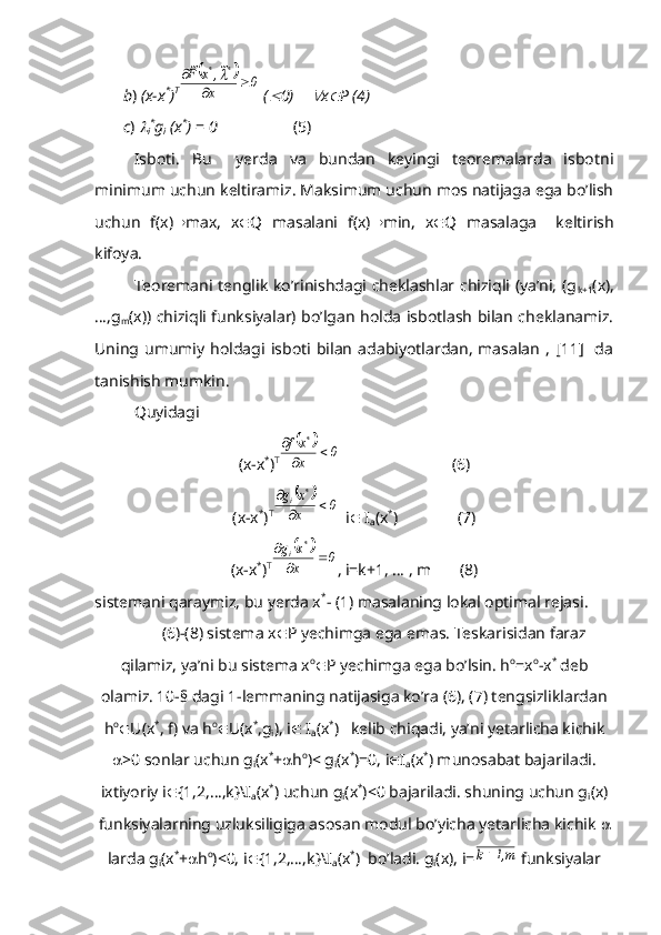        b )  (x-x *
) T		0	x	
~,	x	F~	*	*	
		
	
 (	
 0)    	 x	 P (4)
       c ) 	

i *
g
i  (x *
)  =  0                    (5)
Isboti.   Bu     yerda   va   bundan   keyingi   teoremalarda   isbotni
minimum uchun keltiramiz. Maksimum uchun mos natijaga ega bo’lish
uchun   f(x)  max,   x  Q   masalani   f(x)  min,   x  Q   masalaga     keltirish
kifoya.
Teoremani tenglik ko’rinishdagi cheklashlar chiziqli (ya’ni, (g
k+1 (x),
…,g
m (x)) chiziqli funksiyalar) bo’lgan holda isbotlash bilan cheklanamiz.
Uning   umumiy  holdagi   isboti   bilan  adabiyotlardan,   masalan   ,   [11]     da
tanishish mumkin.
Quyidagi 
(x-x *
) T	
		0	x
xf	*	
	

                            (6)
(x-x *
) T	
		0	x
x	g	*	i			

  i   I
a (x *
)               (7)
(x-x *
) T	
		0	x
x	g	*	i			

, i=k+1, … , m       (8)
sistemani qaraymiz, bu yerda x *
- (1) masalaning lokal optimal rejasi.
(6)-(8) sistema x  P yechimga ega emas. Teskarisidan faraz
qilamiz, ya’ni bu sistema x o
 P yechimga ega bo’lsin. h o
=x o
-x *
 deb
olamiz. 10-§ dagi 1-lemmaning natijasiga ko’ra (6), (7) tengsizliklardan
h o
 U(x *
, f) va h o
 U(x *
,g
i ), i   I
a (x *
)   kelib chiqadi, ya’ni yetarlicha kichik
 >0 sonlar uchun g
i (x *
+  h o
)< g
i (x *
)=0, i  I
a (x *
) munosabat bajariladi.
ixtiyoriy i  {1,2,…,k}\I
a (x *
) uchun g
i (x *
)<0 bajariladi. shuning uchun g
i (x)
funksiyalarning uzluksiligiga asosan modul bo’yicha yetarlicha kichik  
larda g
i (x *
+  h o
)<0, i  {1,2,…,k}\I
a (x *
)  bo’ladi. g
i (x), i=	
m,1	k  funksiyalar 