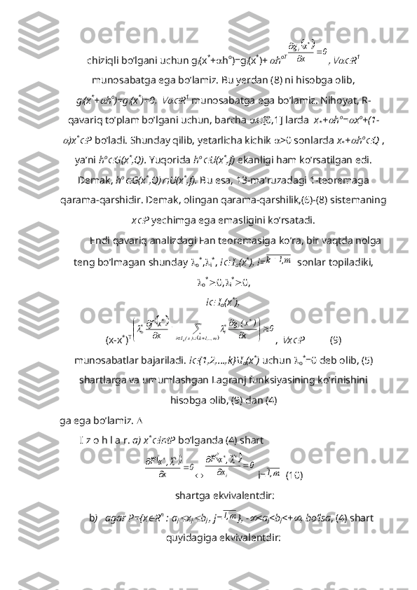 chiziqli bo’lgani uchun g
i (x *
+  h o
)=g
i (x *
)+  
h oT	
		0	x
x	g	*	i			

,	
 R 1
munosabatga ega bo’lamiz. Bu yerdan (8) ni hisobga olib,
g
i (x *
+	
 h o
)=g
i (x *
)=0, 	 R 1
 munosabatga ega bo’lamiz. Nihoyat, R-
qavariq to’plam bo’lgani uchun, barcha   [0,1] larda   x
* +	
 h o
=	 x o
+(1-	

)x *	
P  bo’ladi. Shunday qilib, yetarlicha kichik   >0 sonlarda  x
* +	 h o	
Q  ,
ya’ni  h o	

G(x *
,Q).  Yuqorida  h o	
U(x *
,f)  ekanligi ham ko’rsatilgan edi.
Demak,  h o	

G(x *
,Q)	 U(x *
,f).  Bu esa, 13-ma’ruzadagi 1-teoremaga
qarama-qarshidir. Demak, olingan qarama-qarshilik,(6)-(8) sistemaning
x	
 P  yechimga ega emasligini ko’rsatadi.
Endi qavariq analizdagi Fan teoremasiga ko’ra, bir vaqtda nolga
teng bo’lmagan shunday  
o *
, 
i *
,  i	
  I
a (x *
),   i =	m,1	k   sonlar topiladiki,

o *
 0, 
i *
 0, 
i	
  I
a (x *
),
(x-x *
) T	
		
		
0	x	
)	x(	g	
x
xf	
m,...,1k	)x(Ii	
*	i	*i	
*	*o	
a	


	


	
	
		
	
				
	
, 	
 x	 P           (9)
munosabatlar bajariladi.  i	
 {1,2,…,k}\I
a (x *
)  uchun  
o *
=0 deb olib, (5)
shartlarga va umumlashgan Lagranj funksiyasining ko’rinishini
hisobga olib, (9) dan (4) 
ga ega bo’lamiz.  
        I z o h l a r.  a) x *	

intP  bo’lganda (4) shart
		0	x	
~,	x	F~	*	*	
		
	
			0	x	
~,	x	F~	
i	
*	*	
		
	  i=	
m,1   (10)
 shartga ekvivalentdir:
      b )   agar P={x	
 R n
 : a
j	 x
j	 b
j  , j=	m,1 }, -	 <a
j <b
j <+	 , bo’lsa , (4) shart
quyidagiga ekvivalentdir: 