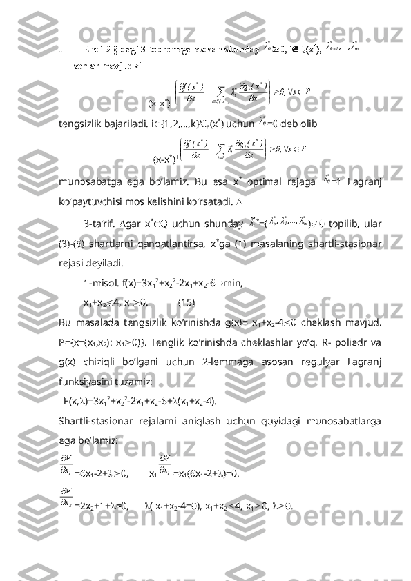 1 Endi 9-§ dagi 3-teoremaga asosan shunday *0  0, i  I
a (x *
), 	*m	*1k	,...,			  
sonlar mavjudki
(x-x *
) T	
P	x	,0	x	
)	x(	g	
x	
)	x(f	
)x(Si	
*	i	*i	
*	
*			

	


	
	
			
	
	

tengsizlik bajariladi. i  {1,2,…,k}\I
a (x *
) uchun 	
*0 =0 deb olib
(x-x *
) T	
P	x	,0	x	
)	x(	g	
x	
)	x(f	
1i	
*	i	*i	
*	
		

	


	
	
			
	
	

munosabatga   ega   bo’lamiz.   Bu   esa   x *
  optimal   rejaga  	
*0 =1   Lagranj
ko’paytuvchisi mos kelishini ko’rsatadi.  
3-ta’rif.   Agar   x *
 Q   uchun   shunday  	
~ *
=(	*m	*1	*о	,...,	,			 )  0   topilib,   ular
(3)-(5)   shartlarni   qanoatlantirsa,   x *
ga   (1)   masalaning   shartli-stasionar
rejasi deyiladi.
1-misol. f(x)=3x
1 2
+x
2 2
-2x
1 +x
2 -6  min,
x
1 +x
2  4, x
1  0.            (15)
Bu   masalada   tengsizlik   ko’rinishda   g(x)=   x
1 +x
2 -4  0   cheklash   mavjud.
P={x=(x
1 ,x
2 ):   x
1  0)}.   Tenglik   ko’rinishda   cheklashlar   yo’q.   R-   poliedr   va
g(x)   chiziqli   bo’lgani   uchun   2-lemmaga   asosan   regulyar   Lagranj
funksiyasini tuzamiz:
  F(x,  )=3x
1 2
+x
2 2
-2x
1 +x
2 -6+  (x
1 +x
2 -4).
Shartli-stasionar   rejalarni   aniqlash   uchun   quyidagi   munosabatlarga
ega bo’lamiz:	
1x
F


=6x
1 -2+  0,        x
1	
1x
F

 =x
1 (6x
1 -2+  )=0.	
2x
F


=2x
2 +1+  =0,        ( x
1 +x
2 -4=0), x
1 +x
2  4, x
1  0,   0. 