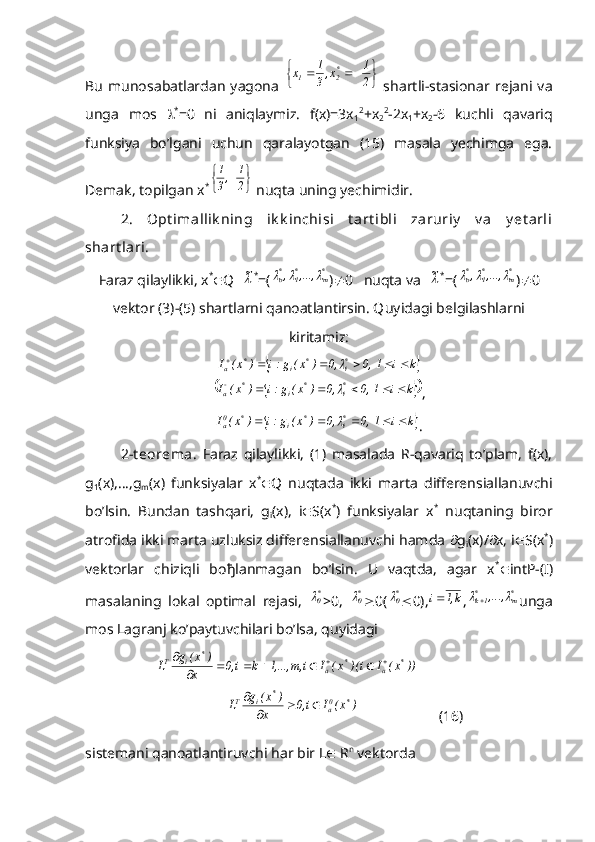 Bu   munosabatlardan   yagona  	
			2
1	x,3
1	x	*2	1   shartli-stasionar   rejani   va
unga   mos    *
=0   ni   aniqlaymiz.   f(x)=3x
1 2
+x
2 2
-2x
1 +x
2 -6   kuchli   qavariq
funksiya   bo’lgani   uchun   qaralayotgan   (15)   masala   yechimga   ega.
Demak, topilgan x *	
	
	2
1	,3
1
 nuqta uning yechimidir.
2.   Opt imallik ning   ik k inchisi   t art ibli   zaruriy   v a   y et arli
shart lari.
Faraz qilaylikki, x *
 Q  	
~ *
=(	*m	*1	*о	,...,	,			 )  0   nuqta va  	~ *
=(	*m	*1	*о	,...,	,			 )  0
vektor (3)-(5) shartlarni qanoatlantirsin. Q uyidagi belgilashlarni
kiritamiz:	
	k	i	1  ,0	,0	)	x(	g:i	)	x(	I	*i	*	i	*	a								
			k	i	1  ,0	,0	)	x(	g:i	)	x(	I	*i	*	i	*	a							
,	
	k	i	1  ,0	,0	)	x(	g:i	)	x(	I	*i	*	i	*	0a						
.
2-t eorema.   Faraz   qilaylikki,   (1)   masalada   R-qavariq   to’plam,   f(x),
g
1 (x),…,g
m (x)   funksiyalar   x *
 Q   nuqtada   ikki   marta   differensiallanuvchi
bo’lsin.   Bundan   tashqari,   g
i (x),   i  S(x *
)   funksiyalar   x *
  nuqtaning   biror
atrofida ikki marta uzluksiz differensiallanuvchi hamda   g
i (x)/  x, i  S(x *
)
vektorlar   chiziqli   bo ђ lanmagan   bo’lsin.   U   vaqtda,   agar   x *
 intP-(I)
masalaning   lokal   optimal   rejasi,  	
*0 >0,  	*0  0(	*0  0),	k,1	i ,	*m	*1k	,...,			 unga
mos Lagranj ko’paytuvchilari bo’lsa, quyidagi	
))	x(	I	i)(	x(	I	i 	m,	1,...,	k	i ,0	x	
)	x(	g	L	*	a	*	a	
*	i	T									
	
)	x(	I	i ,0	x	
)	x(	g	L	*	0a	
*	i	T				

(16)
sistemani qanoatlantiruvchi har bir L   R n
 vektorda 