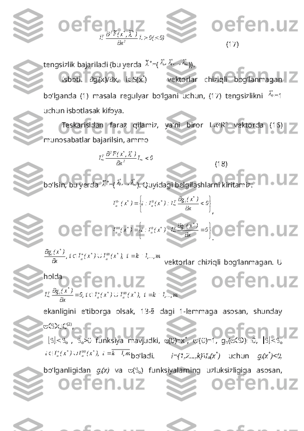 0)	(0	L	x	
)	~,	x(F~	
L	2	
*	*	2	T				
	 (17)
tengsizlik bajariladi (bu yerda 	
~ *
=(	*m	*1	*о	,...,	,			 )).
Isboti.    g
i (x)/  x,   i  S(x *
)       vektorlar   chiziqli   bog’lanmagan
bo’lganda   (1)   masala   regulyar   bo’lgani   uchun,   (17)   tengsizlikni  	
*0 =1
uchun isbotlasak kifoya.
Teskarisidan   faraz   qilamiz,   ya’ni   biror   L
*  R n
  vektorda   (16)
munosabatlar bajarilsin, ammo
                             	
0	L	x	
)	,	x(F	L	*	2	
*	*	2	T*			
	                                   (18)
bo’lsin, bu yerda 	
~ *
=(	*m	*1,...,		 ). Quyidagi belgilashlarni kiritamiz:	


	


			
			0	x	
)	x(	g	L:)	x(	I:i	)	x(	I	
*	i	T*	*	0a	*	0a
,	


	


			
		0	x	
)	x(	g	L:)	x(	I:i	)	x(	I	
*	i	T*	*	0a	*	00a
.	
m	1,...,	k	i   ),	x(	I	)	x(	I	i  ,	x	
)	x(	g	*	00a	*	a	
*	i						
	
  vektorlar   chiziqli   bog’lanmagan.   U
holda	
m	1,...,	k	i   ),	x(	I	)	x(	I	i  ,0	x	
)	x(	g	L	*	00a	*	a	
*	i	T*							
	
ekanligini   e’tiborga   olsak,   13-§   dagi   1-lemmaga   asosan,   shunday
 C (2)
,   
     
o   ,   
o >0   funksiya   mavjudki,    (0)=x *
,    '(0)=1,   g
1 (  )  0,      
o	
m1,	k	i   ),	x(	I	)	x(	I	i 	*	00a	*	a					
bo’ladi.     i={1,2…,k}\I
a (x *
)   uchun   g
i (x *
)<0,
bo’lganligidan   g
i (x)   va    ( 
o )   funksiyalarning   uzluksizligiga   asosan, 