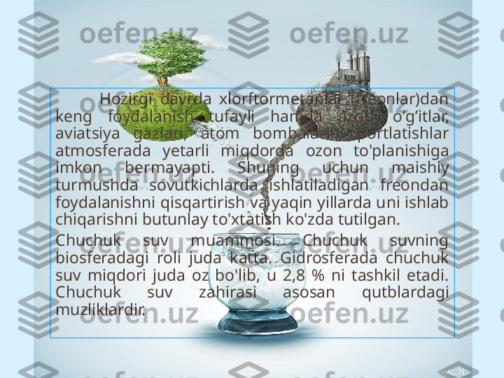             H ozirgi  davrda  xlorftormetanlar  (freonlar)dan 
keng  foydalanish  tufayli  h amda  azotli  o‘ g’ itlar, 
aviatsiya  gazlari,  atom  bombalarini  portlatishlar 
atmosferada  y etarli  mi q dorda  ozon  to'planishiga 
imkon  bermayapti.  Shuning  uchun  maishiy 
turmushda  sovutkichlarda  ishlatiladigan  freondan 
foydalanishni  q is q artirish va ya q in yillarda uni ishlab 
chi q arishni butunlay to'xtatish ko'zda tutilgan.
Chuchuk  suv  muammosi.  Chuchuk  suvning 
biosferadagi  roli  juda  katta.  Gidrosferada  chuchuk 
suv  mi q dori  juda  oz  bo'lib,  u  2,8  %  ni  tashkil  etadi. 
Chuchuk  suv  za h irasi  asosan  q utblardagi 
muzliklardir.  