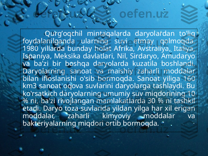           Q ur g’ o q chil  minta q alarda  daryolardan  to'li q  
foydalanilganda  ularning  suvi  etmay  q olmo q da. 
1980  yillarda  bunday  h olat  Afrika,  Avstraliya,  Italiya, 
Ispaniya,  Meksika  davlatlari,  Nil,  Sirdaryo,  Amudaryo 
va  ba'zi  bir  bosh q a  daryolarda  kuzatila  boshlandi. 
Daryolarning  sanoat  va  maishiy  za h arli  moddalar 
bilan  ifloslanishi  o'sib  bormo q da.  Sanoat  yiliga  160 
km3  sanoat  o q ova  suvlarini  daryolarga  tashlaydi.  Bu 
ko'rsatkich daryolarning umumiy suv mi q dorining 10 
%  ni,  ba'zi  rivojlangan  mamlakatlarda  30  %  ni  tashkil 
etadi. Daryo  toza suvlarida  yildan yilga  h ar xil erigan 
moddalar,  za h arli  kimyoviy  moddalar  va 
bakteriyalarning mi q dori ortib bormo q da.  