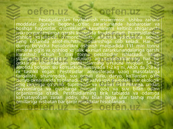                 Pestitsidlardan  foydalanish  muammosi.  Ushbu  za h arli 
moddalar  guru h i  begona  o'tlar,  zararkunanda  h asharotlar  va 
bosh q a  h ayvonlar,  o'simliklarda  kasalliklarni  keltirib  chi q aruvchi 
mikroorganizmlarga  q arshi  kurashda  foydalaniladi.  Pestitsidlardan 
q ishlo q   xo'jaligida,  o'rmonchilikda,  aviatsiya  yordamida  sepish 
keng  ko'lamda  atrof-mu h itni  ifloslanishiga  olib  keladi.  H ar  yili 
dunyo  bo'yicha  h osildorlikni  oshirish  ma q sadida  131  mln  tonna 
mineral  o‘ g’ it  va  q ishlo q   xo'jalik  ekinlari  zararkunandalariga  q arshi 
kurashish  uchun  1  mln  tonna  pestitsidlar  ishlatiladi.  Ya q in 
yillargacha  O'zbekiston  h ududida  agrolandshaftlarning  h ar  bir 
gektariga  ishlatiladigan  pestitsidlarning  o'rtacha  mi q dori  54  kg 
atrofida bo'lgan. Bu ko'rsatkich Rossiyada 1-2 kg ni, AЌSh da 2-3 kg 
ni  tashkil  etgan.  Pestitsidlar  atmosferada  uzo q   masofalarga 
tar q alishi,  shuningdek,  suv  or q ali  dala,  daryo,  ko'llardan  o'tib 
dunyo okeanlarida to'planadi. Eng xafvli joyi shundaki ular ekologik 
ozi q   zanjiriga  q o'shilib,  tupro q dan  va  suvdan  o'simliklarga,  undan 
h ayvonlarga  va  q ushlarga  ni h oyat  ozi q   va  suv  bilan  odam 
organizmiga  o'tadi.  Pestitsidlarning  tirik  tabiatda  va  odamga 
ko'rsatayotgan  zarari  jiddiy,  shu  bilan  birga  ular  tash q i  mu h it 
omillariga nisbatan bar q aror moddalar  h isoblanadi.  