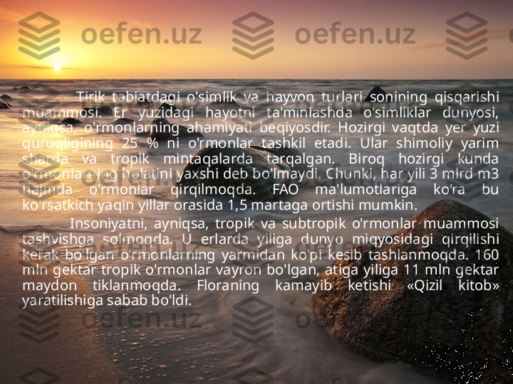                 Tirik  tabiatdagi  o'simlik  va  h ayvon  turlari  sonining  q is q arishi 
muammosi.  Er  yuzidagi  h ayotni  ta'minlashda  o'simliklar  dunyosi, 
ayni q sa,  o'rmonlarning  a h amiyati  be q iyosdir.  H ozirgi  va q tda  y er  yuzi 
q uru q ligining  25  %  ni  o'rmonlar  tashkil  etadi.  Ular  shimoliy  yarim 
sharda  va  tropik  minta q alarda  tar q algan.  Biro q   h ozirgi  kunda 
o'rmonlarning  h olatini yaxshi deb bo'lmaydi. Chunki,  h ar yili 3 mlrd m3 
h ajmda  o'rmonlar  q ir q ilmo q da.  FAO  ma'lumotlariga  ko'ra  bu 
ko'rsatkich ya q in yillar orasida 1,5 martaga ortishi mumkin. 
                Insoniyatni,  ayni q sa,  tropik  va  subtropik  o'rmonlar  muammosi 
tashvishga  solmo q da.  U  erlarda  yiliga  dunyo  mi q yosidagi  q ir q ilishi 
kerak  bo'lgan  o'rmonlarning  yarmidan  ko'pi  kesib  tashlanmo q da.  160 
mln  gektar  tropik  o'rmonlar  vayron  bo'lgan,  atiga  yiliga  11  mln  gektar 
maydon  tiklanmo q da.  Floraning  kamayib  ketishi  « Q izil  kitob» 
yaratilishiga sabab bo'ldi .   