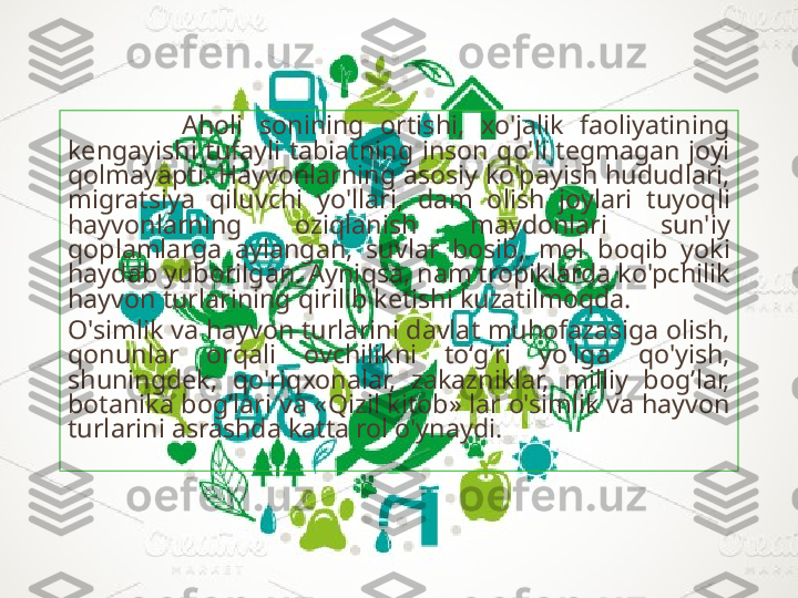               A h oli  sonining  ortishi,  xo'jalik  faoliyatining 
kengayishi  tufayli  tabiatning  inson  q o'li  tegmagan  joyi 
q olmayapti.  H ayvonlarning asosiy ko'payish  h ududlari, 
migratsiya  q iluvchi  yo'llari,  dam  olish  joylari  tuyo q li 
h ayvonlarning  ozi q lanish  maydonlari  sun'iy 
q oplamlarga  aylangan,  suvlar  bosib,  mol  bo q ib  yoki 
h aydab yuborilgan. Ayni q sa, nam tropiklarda ko'pchilik 
h ayvon turlarining  q irilib ketishi kuzatilmo q da. 
O'simlik va  h ayvon turlarini davlat mu h ofazasiga olish, 
q onunlar  or q ali  ovchilikni  to‘ g’ ri  yo'lga  q o'yish, 
shuningdek,  q o'ri q xonalar,  zakazniklar,  milliy  bo g’ lar, 
botanika bo g’ lari va « Q izil kitob» lar o'simlik va  h ayvon 
turlarini asrashda katta rol o'ynaydi. 