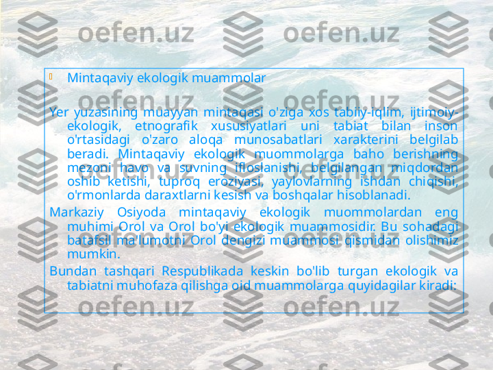 
Minta q aviy ekologik muammolar
 
Ye r  yuzasining  muayyan  minta q asi  o'ziga  xos  tabiiy-i q lim,  ijtimoiy-
ekologik,  etnografik  xususiyatlari  uni  tabiat  bilan  inson 
o'rtasidagi  o'zaro  alo q a  munosabatlari  xarakterini  belgilab 
beradi.  Minta q aviy  ekologik  muommolarga  ba h o  berishning 
mezoni  h avo  va  suvning  ifloslanishi,  belgilangan  mi q dordan 
oshib  ketishi,  tupro q   eroziyasi,  yaylovlarning  ishdan  chi q ishi, 
o'rmonlarda daraxtlarni kesish va bosh q alar  h isoblanadi.
Markaziy  Osiyoda  minta q aviy  ekologik  muommolardan  eng 
mu h imi  Orol  va  Orol  bo'yi  ekologik  muammosidir.  Bu  so h adagi 
batafsil  ma'lumotni  Orol  dengizi  muammosi  q ismidan  ol ishimiz 
mumkin . 
Bundan  tash q ari  Respublikada  keskin  bo'lib  turgan  ekologik  va 
tabiatni mu h ofaza  q ilishga oid muammolarga  quyidagilar kiradi : 