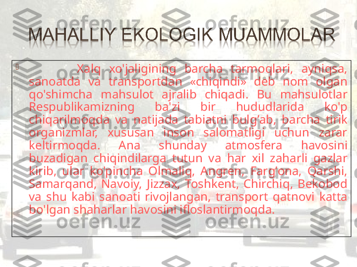 
            Xal q   xo'jaligining  barcha  tarmo q lari,  ayni q sa, 
sanoatda  va  transportdan  «chi q indi»  deb  nom  olgan 
q o'shimcha  ma h sulot  ajralib  chi q adi.  Bu  ma h sulotlar 
Respublikamizning  ba'zi  bir  h ududlarida  ko'p 
chi q arilmo q da  va  natijada  tabiatni  bul g’ ab,  barcha  tirik 
organizmlar,  xususan  inson  salomatligi  uchun  zarar 
keltirmo q da.  Ana  shunday  atmosfera  h avosini 
buzadigan  chi q indilarga  tutun  va  h ar  xil  za h arli  gazlar 
kirib,  ular  ko'pincha  Olmali q ,  Angren,  Far g’ ona,  Q arshi, 
Samar q and,  Navoiy,  Jizzax,  Toshkent,  Chirchi q ,  Bek o bod 
va  shu  kabi  sanoati  rivojlangan,  transport  q atnovi  katta 
bo'lgan sha h arlar  h avosini ifloslantirmo q da.  