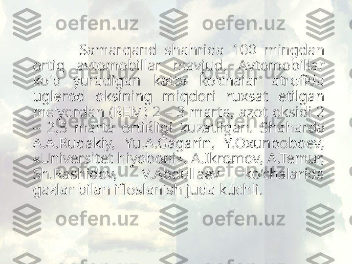             Samar q and  sha h rida  100  mingdan 
orti q   avtomobillar  mavjud.  Avtomobillar 
ko'p  yuradigan  katta  ko'chalar  atrofida 
uglerod  oksining  mi q dori  ruxsat  etilgan 
me'yordan  (REM)  2  –  3  marta,  azot  oksidi  2 
–  2,5  marta  ortiќligi  kuzatilgan.  Sha h arda 
A.A.Rudakiy,  Yu.A.Gagarin,  Y.Oxunboboev, 
«Universitet  h iyoboni», A.Ikromov, A.Temur, 
Sh.Rashidov,  V.Abdullaev  ko'chalarida 
gazlar bilan ifloslanish juda kuchli.  