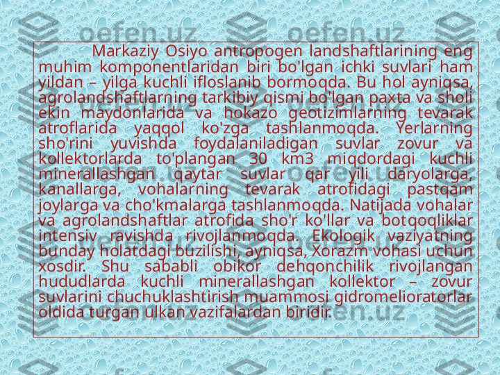                   Markaziy  Osiyo  antropogen  landshaftlarining  eng 
mu h im  komponentlaridan  biri  bo'lgan  ichki  suvlari  h am 
yildan  –  yilga  kuchli  ifloslanib  bormo q da.  Bu  h ol  ayni q sa, 
agrolandshaftlarning tarkibiy  q ismi bo'lgan paxta va sholi 
ekin  maydonlarida  va  h okazo  geotizimlarning  tevarak 
atroflarida  ya qq ol  ko'zga  tashlanmo q da.  Ye rlarning 
sho'rini  yuvishda  foydalaniladigan  suvlar  zovur  va 
kollektorlarda  to'plangan  30  km3  mi q dordagi  kuchli 
minerallashgan  q aytar  suvlar  q ar  yili  daryolarga, 
kanallarga,  vo h alarning  tevarak  atrofidagi  past q am 
joylarga va cho'kmalarga tashlanmo q da. Natijada vo h alar 
va  agrolandshaftlar  atrofida  sho'r  ko'llar  va  bot q o q liklar 
intensiv  ravishda  rivojlanmo q da.  Ekologik  vaziya t ning 
bunday  h olatdagi buzilishi, ayni q sa, Xorazm vo h asi uchun 
xosdir.  Shu  sababli  obikor  de hq onchilik  rivojlangan 
h ududlarda  kuchli  minerallashgan  kollektor  –  zovur 
suvlarini chuchuklashtirish muammosi gidromelioratorlar 
oldida turgan  u lkan vazifalardan biridir.  