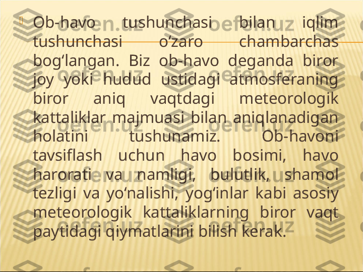 
Ob-havo  tushunchasi  bilan  iqlim 
tushunchasi  o‘zaro  chambarchas 
bog‘langan.  Biz  ob-havo  deganda  biror 
joy  yoki  hudud  ustidagi  atmosferaning 
biror  aniq  vaqtdagi  meteorologik 
kattaliklar  majmuasi  bilan  aniqlanadigan 
holatini  tushunamiz.  Ob-havoni 
tavsiflash  uchun  havo  bosimi,  havo 
harorati  va  namligi,  bulutlik,  shamol 
tezligi  va  yo‘nalishi,  yog‘inlar  kabi  asosiy 
meteorologik  kattaliklarning  biror  vaqt 
paytidagi qiymatlarini bilish kerak. 