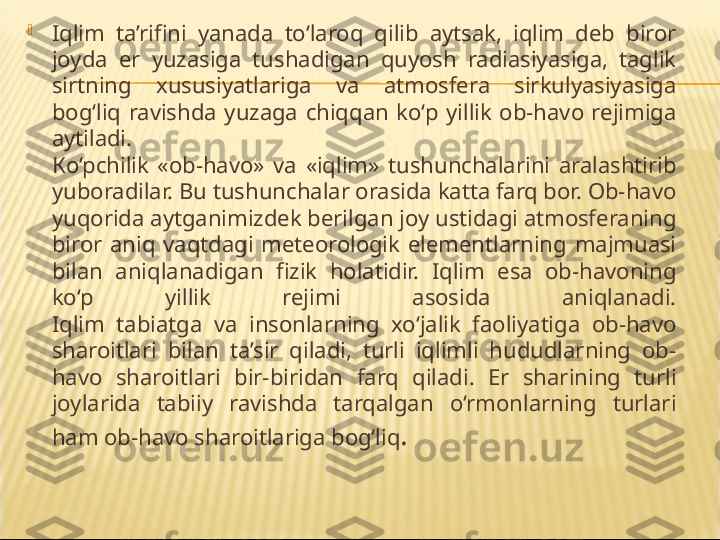 
Iqlim  ta’rifini  yanada  to‘laroq  qilib  aytsak,  iqlim  deb  biror 
joyda  er  yuzasiga  tushadigan  quyosh  radiasiyasiga,  taglik 
sirtning  xususiyatlariga  va  atmosfera  sirkulyasiyasiga 
bog‘liq  ravishda  yuzaga  chiqqan  ko‘p  yillik  ob-havo  rejimiga 
aytiladi.
К o‘pchilik  «ob-havo»  va  «iqlim»  tushunchalarini  aralashtirib 
yuboradilar. Bu tushunchalar orasida katta farq bor. Ob-havo 
yuqorida aytganimizdek berilgan joy ustidagi atmosferaning 
biror  aniq  vaqtdagi  meteorologik  elementlarning  majmuasi 
bilan  aniqlanadigan  fizik  holatidir.  Iqlim  esa  ob-havoning 
ko‘p  yillik  rejimi  asosida  aniqlanadi.
Iqlim  tabiatga  va  insonlarning  xo‘jalik  faoliyatiga  ob-havo 
sharoitlari  bilan  ta’sir  qiladi,  turli  iqlimli  hududlarning  ob-
havo  sharoitlari  bir-biridan  farq  qiladi.  Er  sharining  turli 
joylarida  tabiiy  ravishda  tarqalgan  o‘rmonlarning  turlari 
ham ob-havo sharoitlariga bog‘liq . 