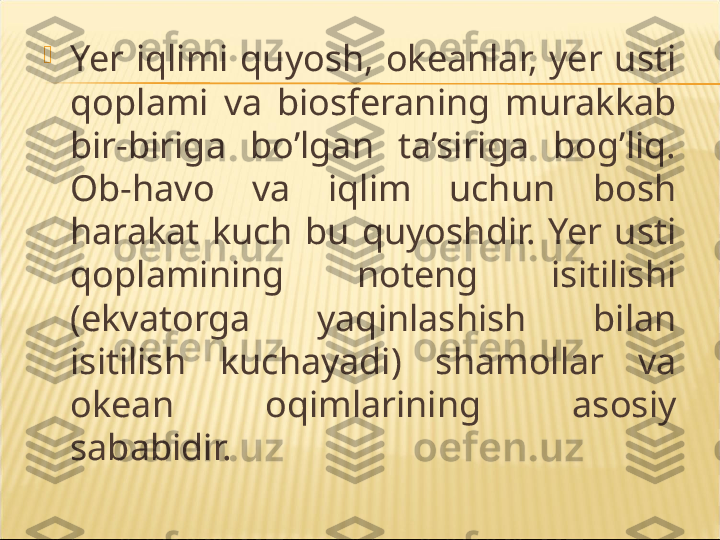 
Yer  iqlimi  quyosh,  okeanlar,  yer  usti 
qoplami  va  biosferaning  murakkab 
bir-biriga  bo’lgan  ta’siriga  bog’liq. 
Ob-havo  va  iqlim  uchun  bosh 
harakat  kuch  bu  quyoshdir.  Yer  usti 
qoplamining  noteng  isitilishi 
(ekvatorga  yaqinlashish  bilan 
isitilish  kuchayadi)  shamollar  va 
okean  oqimlarining  asosiy 
sababidir. 