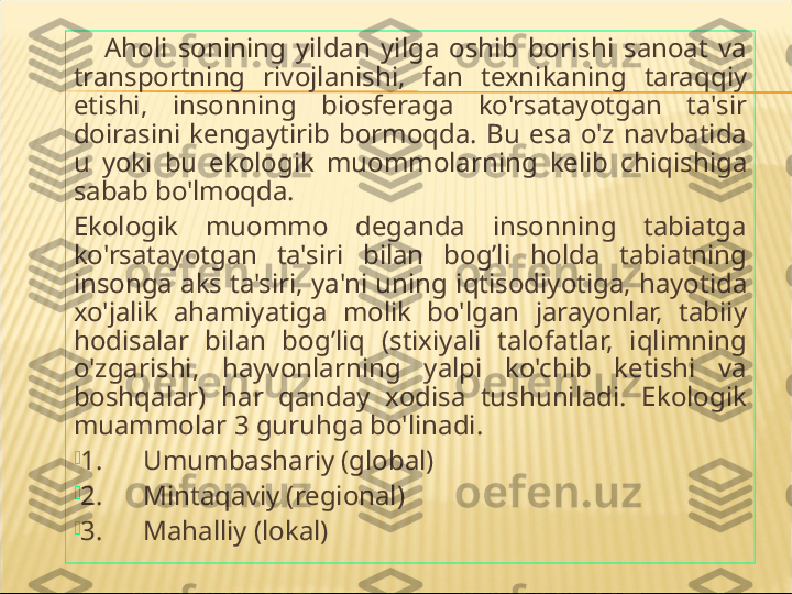       A h oli  sonining  yildan  yilga  oshib  borishi  sanoat  va 
transportning  rivojlanishi,  fan  texnikaning  tara qq iy 
etishi,  insonning  biosferaga  ko'rsatayotgan  ta'sir 
doirasini  kengaytirib  bormo q da.  Bu  esa  o'z  navbatida 
u  yoki  bu  ekologik  muommolarning  kelib  chi q ishiga 
sabab bo'lmo q da.
Ekologik  muommo  deganda  insonning  tabiatga 
ko'rsatayotgan  ta'siri  bilan  bo g’ li  h olda  tabiatning 
insonga aks ta'siri, ya'ni uning i q tisodiyotiga,  h ayotida 
xo'jalik  a h amiyatiga  moli k   bo'lgan  jarayonlar,  tabiiy 
h odisalar  bilan  bo g’ li q   (stixiyali  talofatlar,  i q limning 
o'zgarishi,  h ayvonlarning  yalpi  ko'chib  ketishi  va 
bosh qa lar)  h ar  q anday  xodisa  tushuniladi.  Ekologik 
muammolar 3 guru h ga bo'linadi. 

1.      Umumbashariy (global)

2.      Minta q aviy (regional)

3.      Ma h alliy (lokal) 