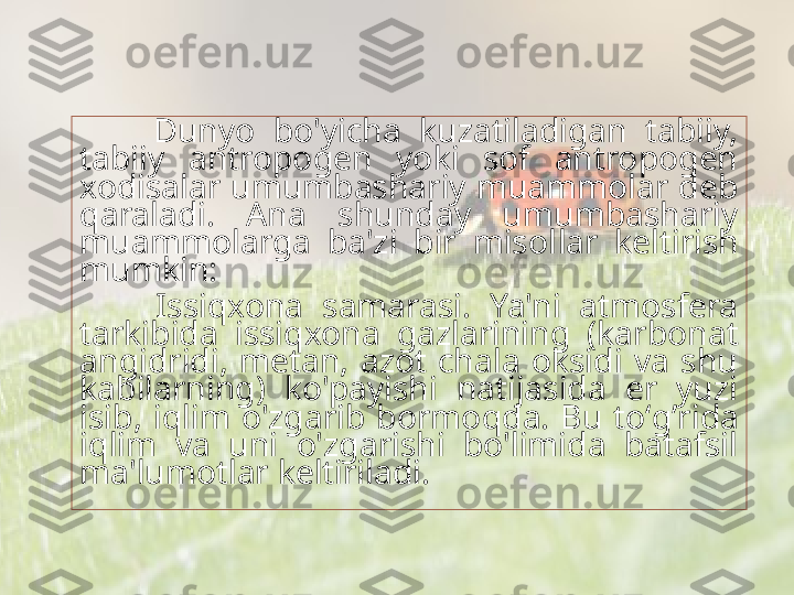         Dunyo  bo'yicha  kuzatiladigan  tabiiy, 
tabiiy  antropogen  yoki  sof  antropogen 
xodisalar umumbashariy muammolar deb 
q araladi.  Ana  shunday  umumbashariy 
muammolarga  ba'zi  bir  misol l ar  keltirish 
mumkin:
        Issi q xona  samarasi.  Ya'ni  atmosfera 
tarkibida  issi q xona  gazlarining  (karbonat 
angidridi,  metan,  azot  chala  oksidi  va  shu 
kabilarning)  ko'payishi  natijasida  er  yuzi 
isib,  i q lim  o'zgarib  bormo q da.  Bu  to‘ g’ rida 
i q lim  va  uni  o'zgarishi  bo'limida  batafsil 
ma'lumotlar keltiriladi. 