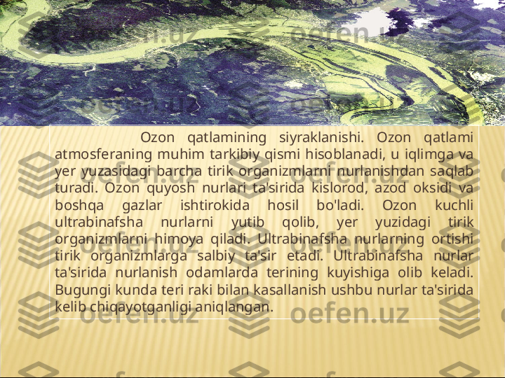               Ozon  q atlamining  siyraklanishi.  Ozon  q atlami 
atmosferaning  mu h im  tarkibiy  q ismi  h isoblanadi,  u  i q limga  va 
y er  yuzasidagi  barcha  tirik  organizmlarni  nurlanishdan  sa q lab 
turadi.  Ozon  q uyosh  nurlari  ta'sirida  kislorod,  azod  oksidi  va 
bosh q a  gazlar  ishtirokida  h osil  bo'ladi.  Ozon  kuchli 
ultrabinafsha  nurlarni  yutib  q olib,  y er  yuzidagi  tirik 
organizmlarni  h imoya  q iladi.  Ultrabinafsha  nurlarning  ortishi 
tirik  organizmlarga  salbiy  ta'sir  etadi.  Ultrabinafsha  nurlar 
ta'sirida  nurlanish  odamlarda  terining  kuyishiga  olib  keladi. 
Bugungi kunda teri raki bilan kasallanish ushbu nurlar ta'sirida 
kelib chi q ayotganligi ani q langan.  