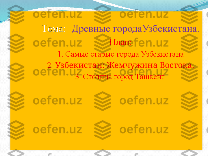   Тема:   Древные городаУзбекистана .
План:
1. Самые старые города Узбекистана
2.  Узбекистан: Жемчужина Востока.
3. Столица город Ташкент.  