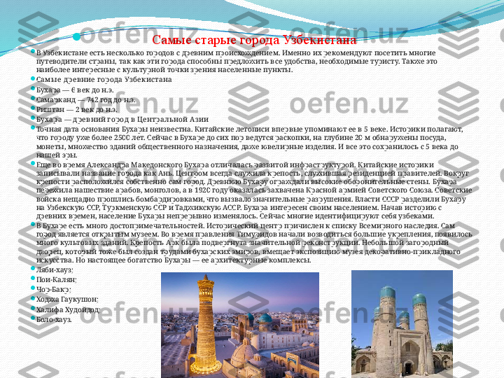   
Самые старые города Узбекистана  

В Узбекистане есть несколько городов с древним происхождением. Именно их рекомендуют посетить многие 
путеводители страны, так как эти города способны предложить все удобства, необходимые туристу. Также это 
наиболее интересные с культурной точки зрения населенные пункты.

С ам ы е древние г орода Уз бекистана

Бухара — 6 век до н.э.

Самарканд — 742 год до н.э.

Риштан — 2 век до н.э.

Бухара — д ревний г ород в Центральной Аз ии

Точная дата основания Бухары неизвестна. Китайские летописи впервые упоминают ее в 5 веке. Историки полагают, 
что городу уже более 2500 лет. Сейчас в Бухаре до сих пор ведутся раскопки, на глубине 20 м обнаружены посуда, 
монеты, множество зданий общественного назначения, даже ювелирные изделия. И все это сохранилось с 5 века до 
нашей эры.

Еще во время Александра Македонского Бухара отличалась развитой инфраструктурой. Китайские историки 
записывали название города как Ань. Центром всегда служила крепость, служившая резиденцией правителей. Вокруг 
крепости расположился собственно сам город. Древнюю Бухару ограждали высокие оборонительные стены. Бухара 
пережила нашествие арабов, монголов, а в 1920 году оказалась захвачена Красной армией Советского Союза. Советские 
войска нещадно прошлись бомбардировками, что вызвало значительные разрушения. Власти СССР разделили Бухару 
на Узбекскую ССР, Туркменскую ССР и Таджикскую АССР. Бухара интересен своим населением. Начав историю с 
древних времен, население Бухары непрерывно изменялось. Сейчас многие идентифицируют себя узбеками.

В Бухаре есть много достопримечательностей. Исторический центр причислен к списку Всемирного наследия. Сам 
город является открытым музеем. Во время правления Тимуридов начали возводиться большие укрепления, появилось 
много культовых зданий. Крепость Арк была подвергнута значительной реконструкции. Небольшой загородный 
дворец, который тоже был создан трудами бухарских эмиров, вмещает экспозицию музея декоративно-прикладного 
искусства. Но настоящее богатство Бухары — ее архитектурные комплексы.

Ляби-хауз;

Пои-Калян;

Чор-Бакр;

Ходжа Гаукушон;

Халифа Худойдод;

Боло-хауз. 