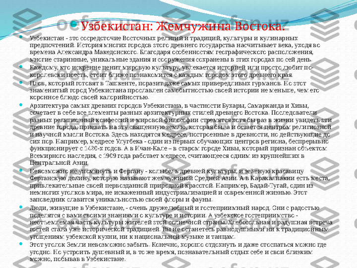   
Узбекистан: Жемчужина Востока.

Узбекистан - это сосредоточие Восточных религий и традиций, культуры и кулинарных 
предпочтений. История многих городов этого древнего государства насчитывает века, уходя во 
времена Александра Македонского. Благодаря особенностям географического расположения, 
многие старинные, уникальные здания и сооружения сохранены в этих городах по сей день.

Каждому, кто искренне ценит мировую культуру, увлекается историей или просто любит по-
королевски поесть, стоит ближе познакомится с каждым городом этого древнего края.

Плов, который готовят в Ташкенте, поразит даже самых привередливых гурманов. Но этот 
знаменитый город Узбекистана прославлен самобытностью своей истории не меньше, чем его 
коронное блюдо своей калорийностью.

Архитектура самых древних городов Узбекистана, в частности Бухары, Самарканда и Хивы, 
сочетает в себе все элементы разных архитектурных стилей древнего Востока. Последователи 
разных религиозный конфессий и мировой философии стремятся хотя бы раз в жизни увидеть эти 
древние города, приехать на эту священную землю, которая была и остается центром религиозной 
и научной мысли Востока. Здесь находятся медресе, построенные в древности, но действующие до 
сих пор. Например, медресе Улугбека - один из первых обучающих центров региона, беспрерывно 
функционирует с 1420-х годов. А в Ичан-Кале – в старом городе Хивы, который признан объектом 
Всемирного наследия, с 1909 года работает медресе, считающееся одним из крупнейших в 
Центральной Азии.

Невозможно не упомянуть и Фергану - колыбель древней культуры, и зеленую красавицу 
Ферганскую долину, которую называют жемчужиной Средней Азии. А в Каракалпакии есть места, 
привлекательные своей первозданной природной красотой. Например, Бадай-Тугай, один из 
немногих уголков мира, не искаженный индустриализацией и современной жизнью. Этот 
заповедник славится уникальностью своей флоры и фауны.

Люди, живущие в Узбекистане, - очень дружелюбный и гостеприимный народ. Они с радостью 
поделятся с вами своими знаниями о культуре и истории. А узбекское гостеприимство - 
неотъемлемая часть культуры жителей этой солнечной страны. Хлебосольная и радушная встреча 
гостей стала уже исторической традицией. Вы не останетесь равнодушными ни к традиционным 
угощениям узбекской кухни, ни к национальной музыке и танцам.

Этот уголок Земли невозможно забыть. Конечно, хорошо отдохнуть и даже отоспаться можно где 
угодно. Но устроить душевный и, в то же время, познавательный отдых себе и свои близким 
можно, побывав в Узбекистане. 