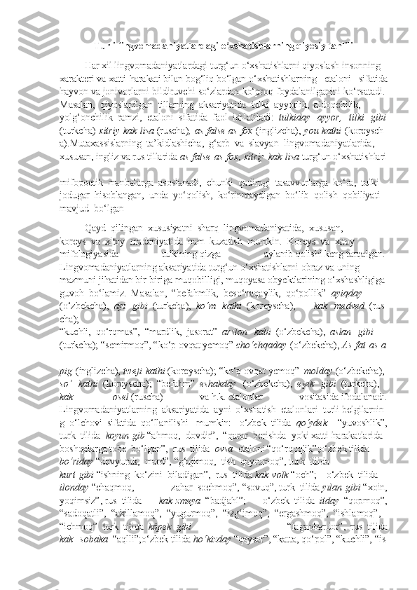 Turli   lingvomadaniyatlardagi   o‘xshatishlarning   qiyosiy   tahlili
Har   xil   lingvomadaniyatlardagi   turg‘un   o‘xshatishlarni   qiyoslash   insonning  
xarakteri   va   xatti-harakati   bilan   bog‘liq   bo‘lgan   o‘xshatishlarning   etaloni   sifatida
hayvon   va   jonivorlarni bildiruvchi so‘zlardan ko‘proq foydalanilganini   ko‘rsatadi.  
Masalan,     qiyoslanilgan     tillarning     aksariyatida     tulki     ayyorlik,     aldoqchilik,
yolg‘onchilik     ramzi,     etaloni     sifatida     faol     ishlatiladi:     tulkiday     ayyor,     tilki     gibi
(turkcha)   xitriy   kak   lisa   (ruscha) ,   as   false   as   fox   (inglizcha),   you   kathi   (koreysch
a).Mutaxassislarning     ta’kidlashicha,     g‘arb     va     slavyan     lingvomadaniyatlarida,
xususan,   ingliz   va   rus   tillarida   as   false   as   fox ,   xitriy   kak   lisa   turg‘un   o‘xshatishlari  
mifopoetik     manbalarga     asoslanadi,     chunki     qadimgi     tasavvurlarga     ko‘ra,     tulki  
jodugar     hisoblangan,     unda     yo‘qolish,     ko‘rinmaydigan     bo‘lib     qolish     qobiliyati  
mavjud     bo‘lgan
Qayd     qilingan     xususiyatni     sharq     lingvomadaniyatida,     xususan,  
koreys     va     xitoy     madaniyatida     ham     kuzatish     mumkin.     Koreys     va     xitoy  
mifologiyasida   tulkining   qizga   aylanib   qolishi   keng   tarqalgan.  
Lingvomadaniyatlarning   aksariyatida   turg‘un   o‘xshatishlarni   obraz   va   uning  
mazmuni   jihatidan   bir-biriga   muqobilligi,   muqoyasa   obyektlarining   o‘xshashligiga  
guvoh     bo‘lamiz.     Masalan,     “befahmlik,     beso‘naqaylik,     qo‘pollik”     ayiqday  
(o‘zbekcha),     ayı     gibi     (turkcha),     ko‘m     kathi     (koreyscha),             kak     medved     (rus
cha);
“kuchli,     qo‘rqmas”,     “mardlik,     jasorat”     arslon     kabi     (o‘zbekcha),     aslan     gibi  
(turkcha);   “semirmoq”,   “ko‘p   ovqat   yemoq”   cho‘chqaday   (o‘zbekcha),   As   fat   as   a  
pig   (inglizcha),   tweji   kathi   (koreyscha);   “ko‘p   ovqat   yemoq”     molday   (o‘zbekcha),  
so‘     kathi     (koreyscha);     “befahm”     eshakday     (o‘zbekcha),     eşek     gibi     (turkcha),
kak    osel   (ruscha)   va   h.k.   etalonlar   vositasida   ifodalanadi.
Lingvomadaniyatlarning     aksariyatida     ayni     o‘xshatish     etalonlari     turli   belgilarnin
g     o‘lchovi     sifatida     qo‘llanilishi   mumkin:   o‘zbek     tilida     qo‘ydek     “yuvoshlik”,
turk     tilida     koyun   gib   “ahmoq,     dovdir”,     “qaror     berishda     yoki   xatti-harakatlarida  
boshqalarga   tobe     bo‘lgan”,     rus     tilida     ovsa     etaloni   “qo‘rqoqlik”;o‘zbek   tilida
bo‘riday   “dovyurak,     mard”,   “g‘ajimoq,     tish     qayramoq”,   turk     tilida    
kurt   gibi   “ishning     ko‘zini     biladigan”,     rus     tilida   kak   volk   “och”;         o‘zbek     tilida
ilonday   “chaqmoq,   zahar     sochmoq”,   “sovuq”,   turk     tilida   yılan   gibi   “xoin,
yoqimsiz”,   rus     tilida   kak   zmeya     “badjahl”;   o‘zbek     tilida     itday     “qopmoq”,
“sadoqatli”,     “akillamoq”,     “yugurmoq”,     “izg‘imoq”,     “ergashmoq”,     “ishlamoq”,
“ichmoq”     turk     tilida     köpek     gibi	
  “laganbardor”,     rus     tilida
kak     sobaka     “aqlli”;o‘zbek   tilida   ho‘kizday   “qaysar”,   “katta,   qo‘pol”,   “kuchli”,   “is 